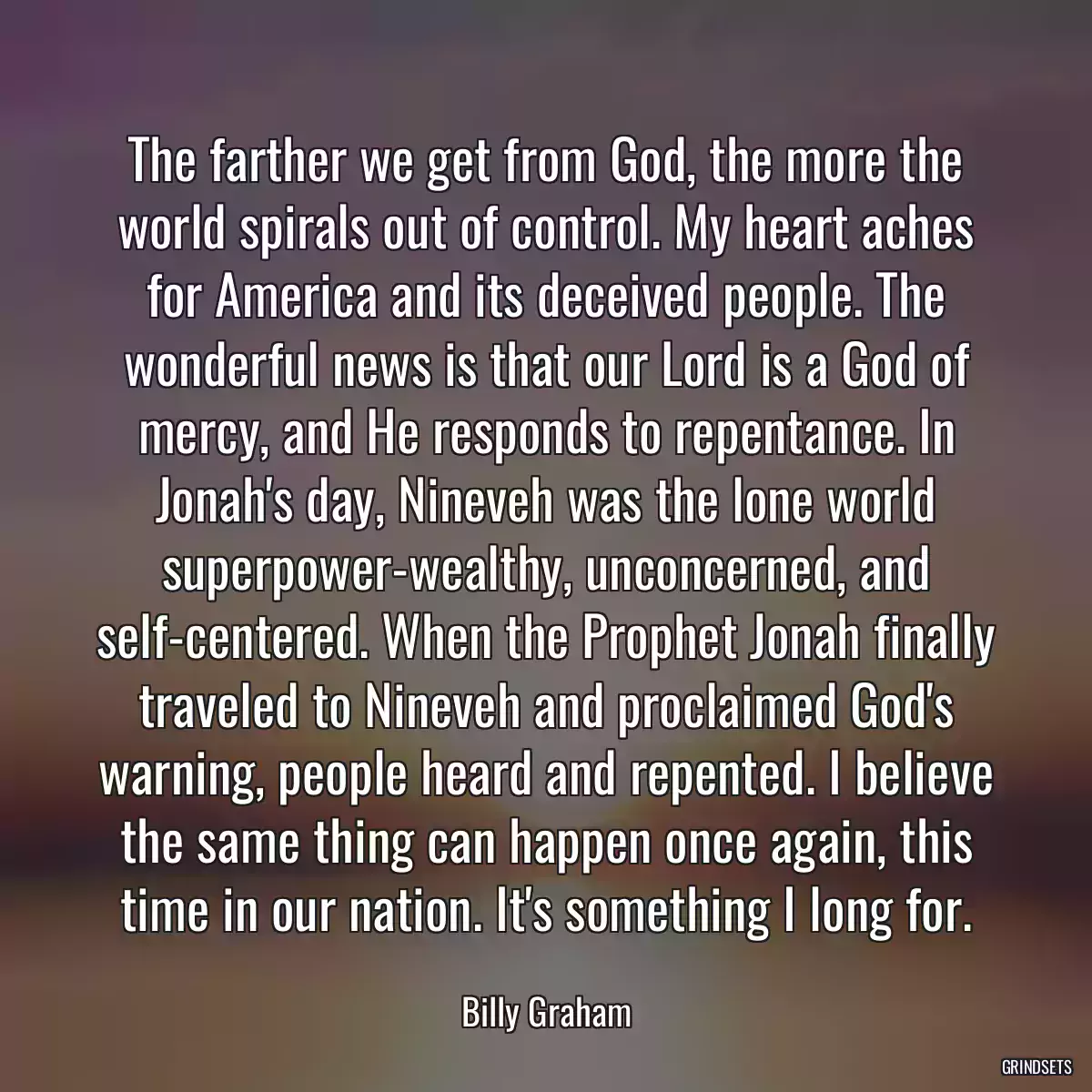 The farther we get from God, the more the world spirals out of control. My heart aches for America and its deceived people. The wonderful news is that our Lord is a God of mercy, and He responds to repentance. In Jonah\'s day, Nineveh was the lone world superpower-wealthy, unconcerned, and self-centered. When the Prophet Jonah finally traveled to Nineveh and proclaimed God\'s warning, people heard and repented. I believe the same thing can happen once again, this time in our nation. It\'s something I long for.