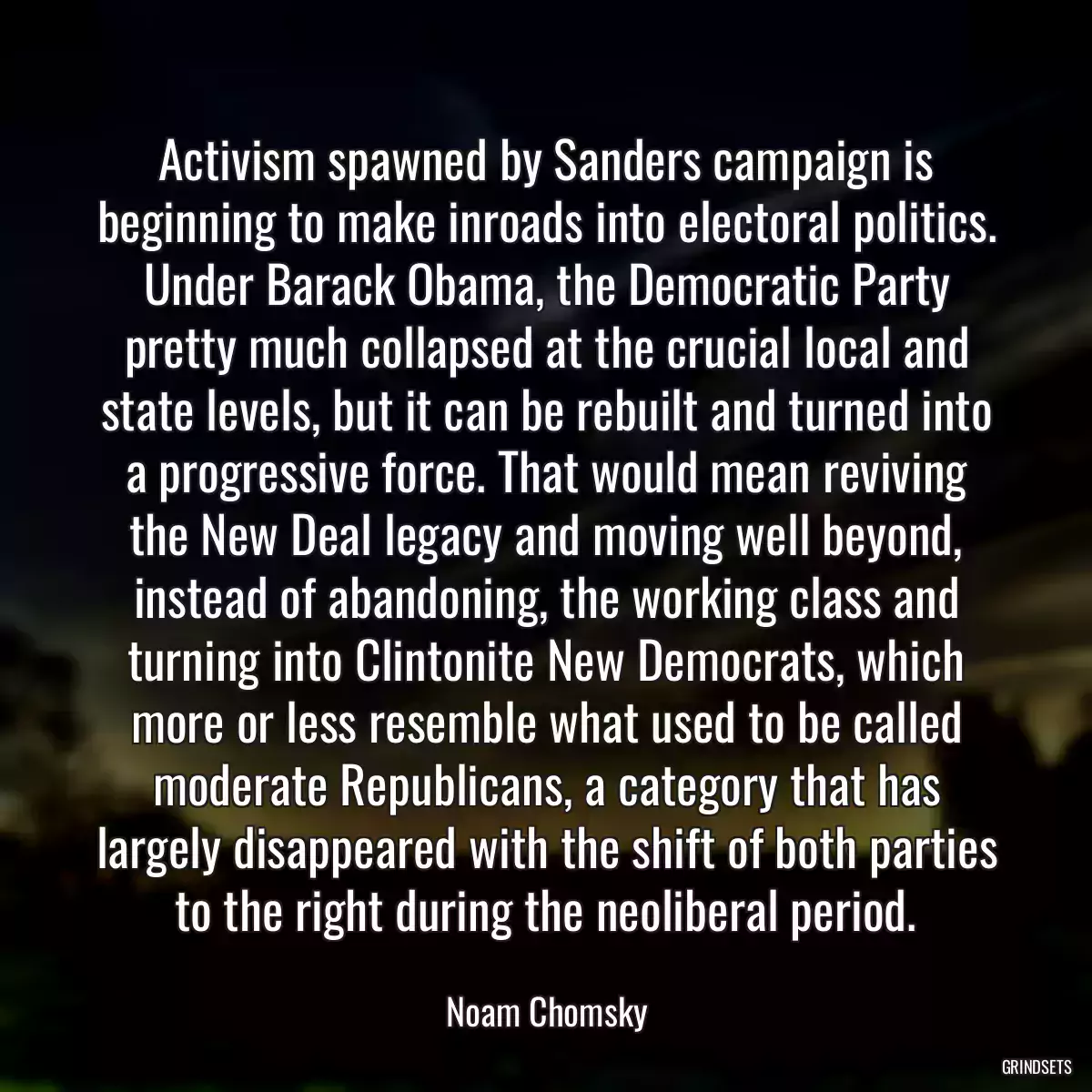 Activism spawned by Sanders campaign is beginning to make inroads into electoral politics. Under Barack Obama, the Democratic Party pretty much collapsed at the crucial local and state levels, but it can be rebuilt and turned into a progressive force. That would mean reviving the New Deal legacy and moving well beyond, instead of abandoning, the working class and turning into Clintonite New Democrats, which more or less resemble what used to be called moderate Republicans, a category that has largely disappeared with the shift of both parties to the right during the neoliberal period.