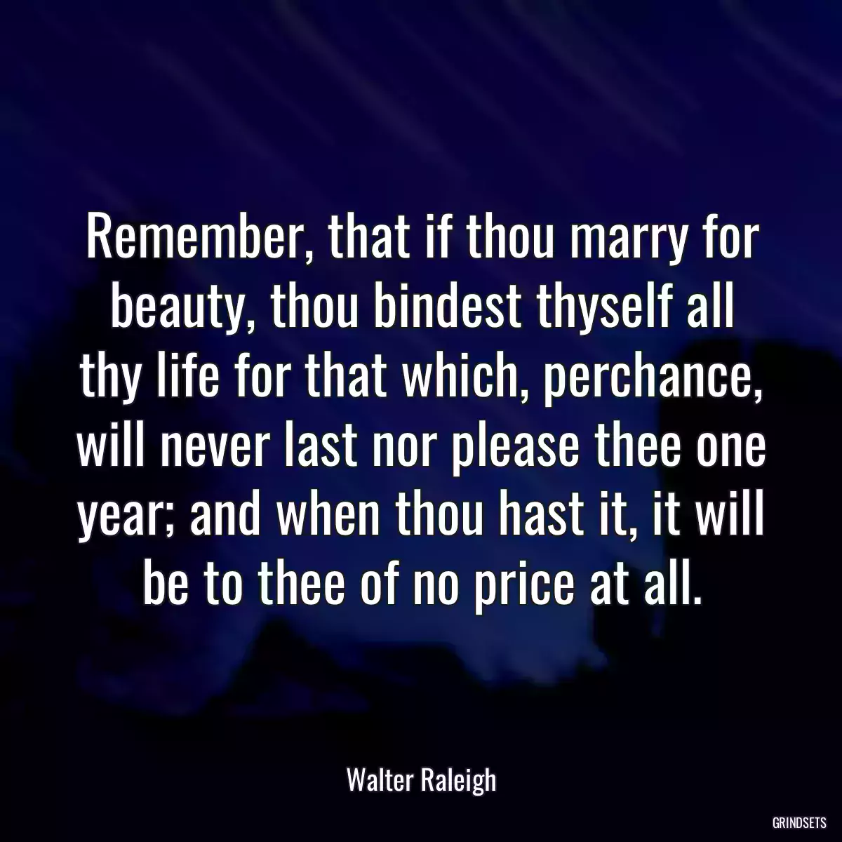 Remember, that if thou marry for beauty, thou bindest thyself all thy life for that which, perchance, will never last nor please thee one year; and when thou hast it, it will be to thee of no price at all.