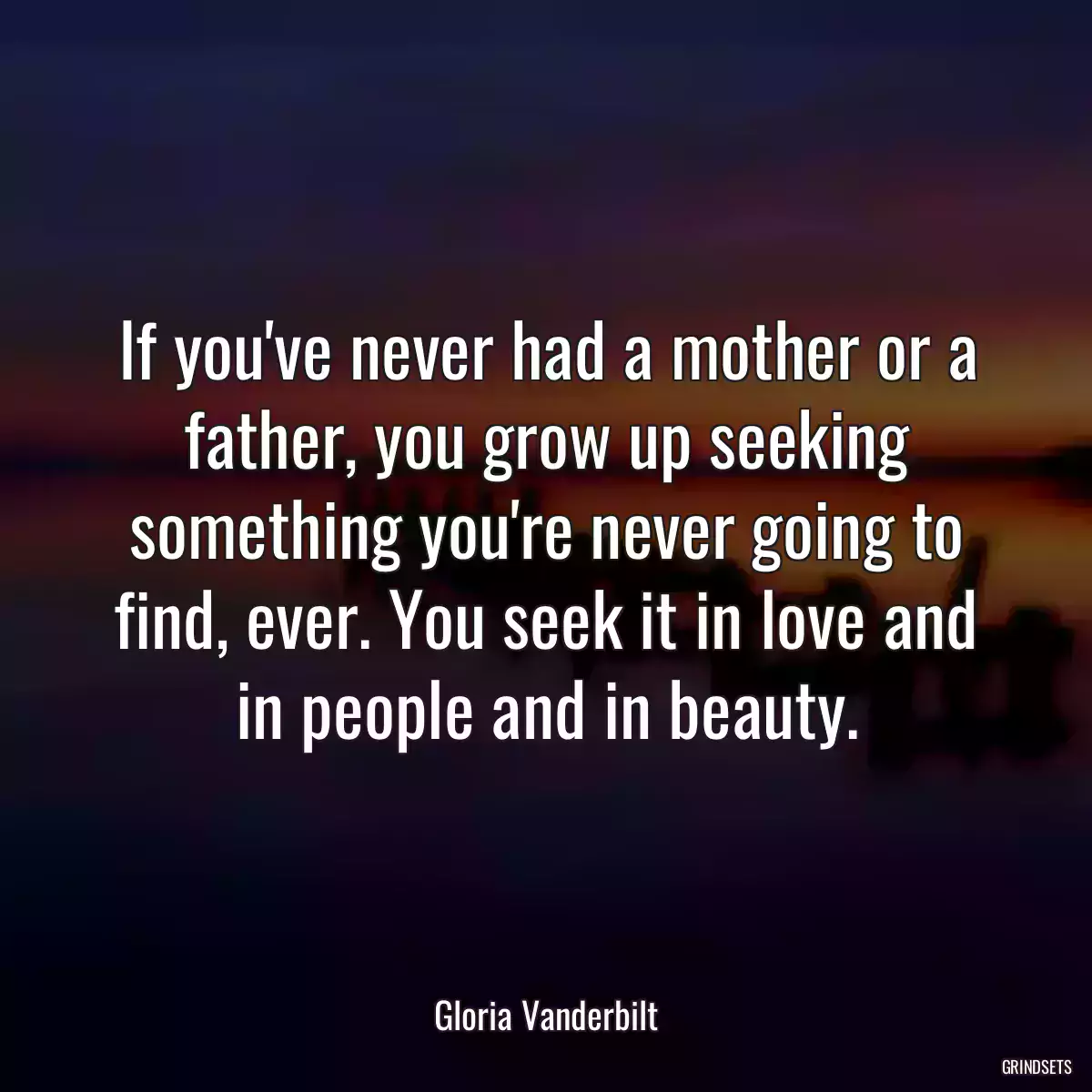 If you\'ve never had a mother or a father, you grow up seeking something you\'re never going to find, ever. You seek it in love and in people and in beauty.