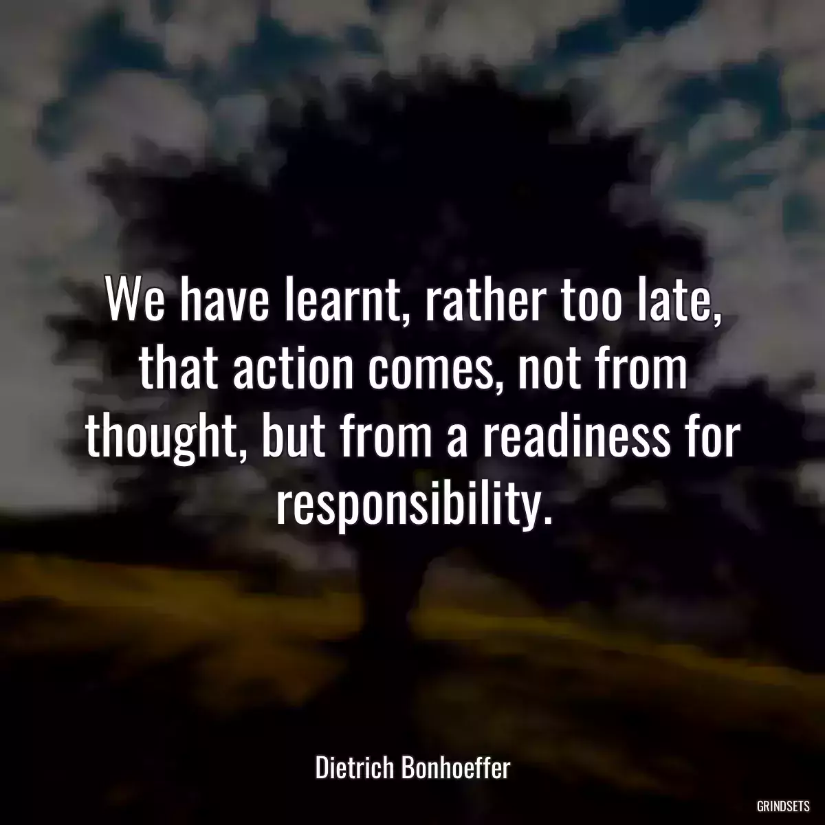 We have learnt, rather too late, that action comes, not from thought, but from a readiness for responsibility.