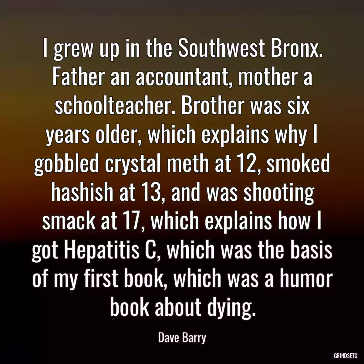 I grew up in the Southwest Bronx. Father an accountant, mother a schoolteacher. Brother was six years older, which explains why I gobbled crystal meth at 12, smoked hashish at 13, and was shooting smack at 17, which explains how I got Hepatitis C, which was the basis of my first book, which was a humor book about dying.