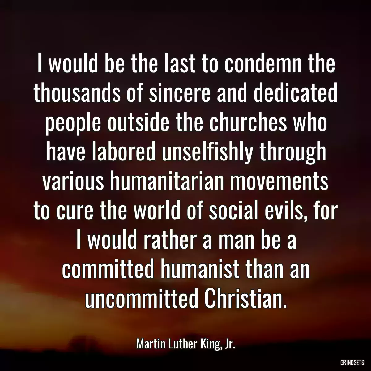 I would be the last to condemn the thousands of sincere and dedicated people outside the churches who have labored unselfishly through various humanitarian movements to cure the world of social evils, for I would rather a man be a committed humanist than an uncommitted Christian.