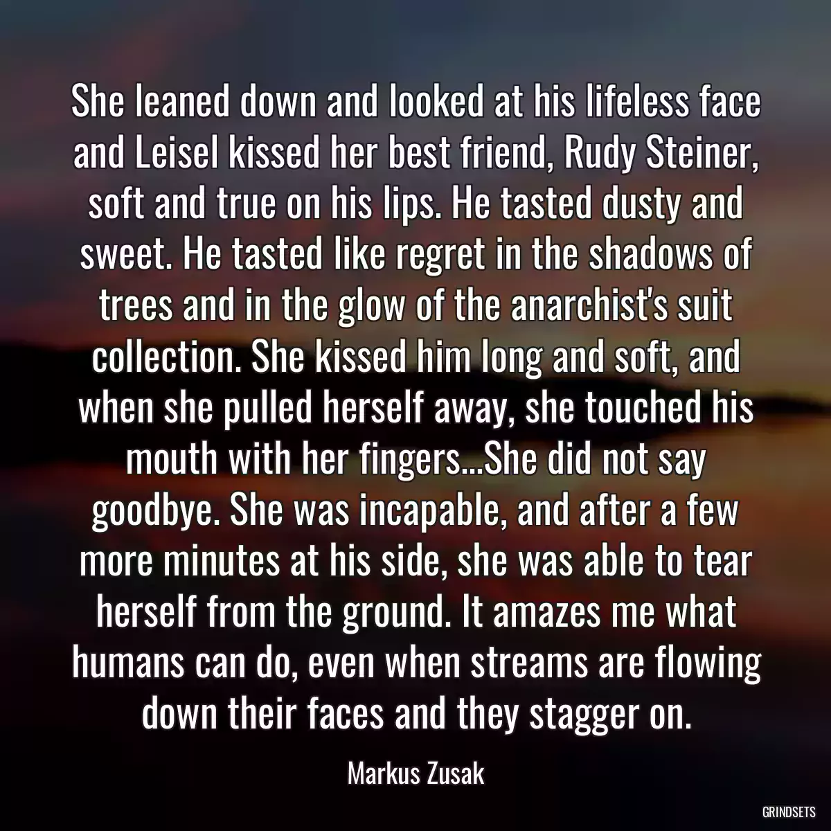 She leaned down and looked at his lifeless face and Leisel kissed her best friend, Rudy Steiner, soft and true on his lips. He tasted dusty and sweet. He tasted like regret in the shadows of trees and in the glow of the anarchist\'s suit collection. She kissed him long and soft, and when she pulled herself away, she touched his mouth with her fingers...She did not say goodbye. She was incapable, and after a few more minutes at his side, she was able to tear herself from the ground. It amazes me what humans can do, even when streams are flowing down their faces and they stagger on.