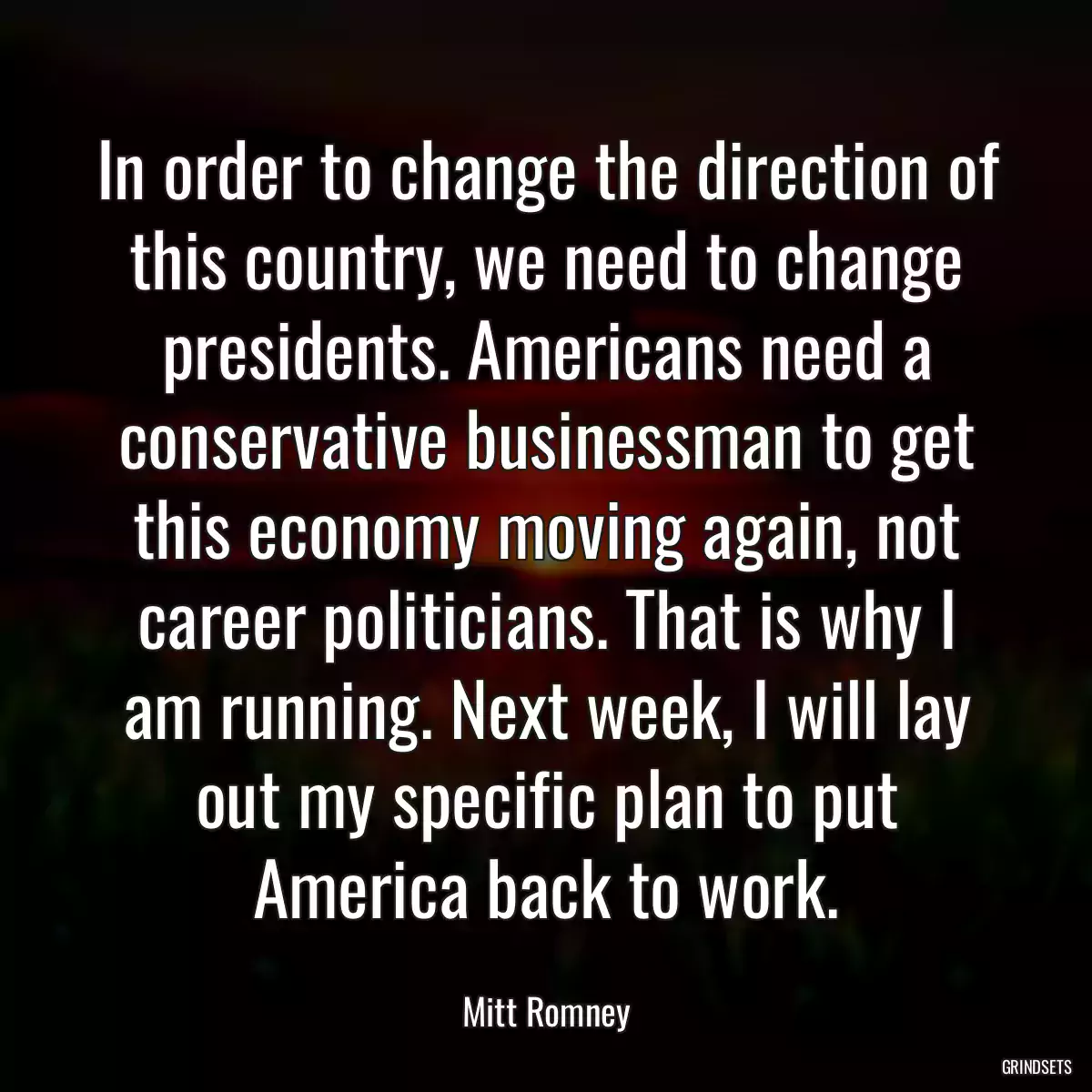 In order to change the direction of this country, we need to change presidents. Americans need a conservative businessman to get this economy moving again, not career politicians. That is why I am running. Next week, I will lay out my specific plan to put America back to work.