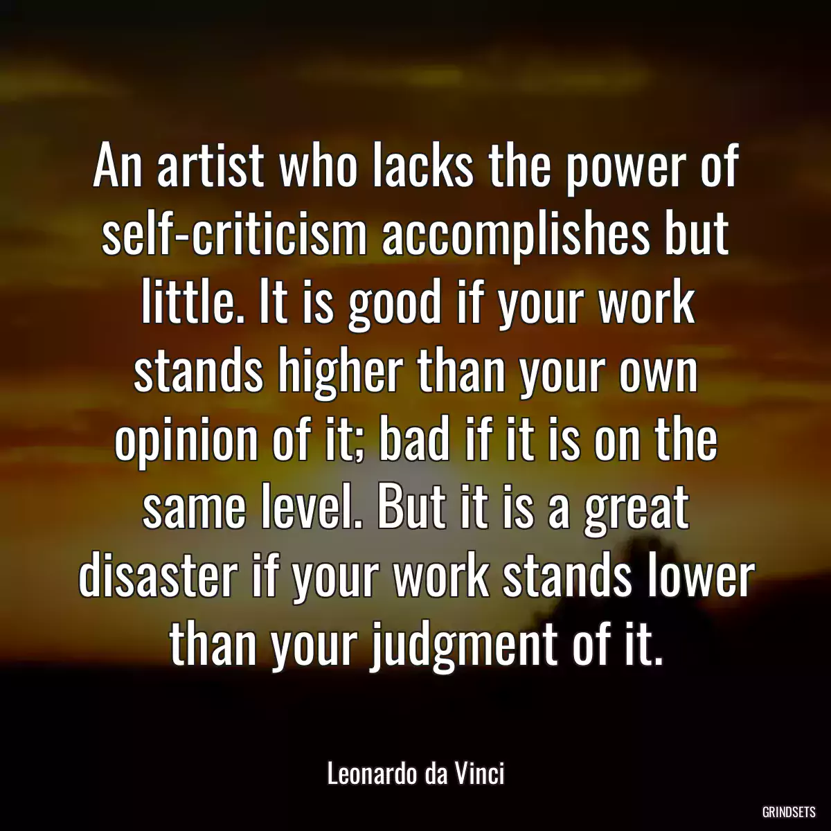 An artist who lacks the power of self-criticism accomplishes but little. It is good if your work stands higher than your own opinion of it; bad if it is on the same level. But it is a great disaster if your work stands lower than your judgment of it.