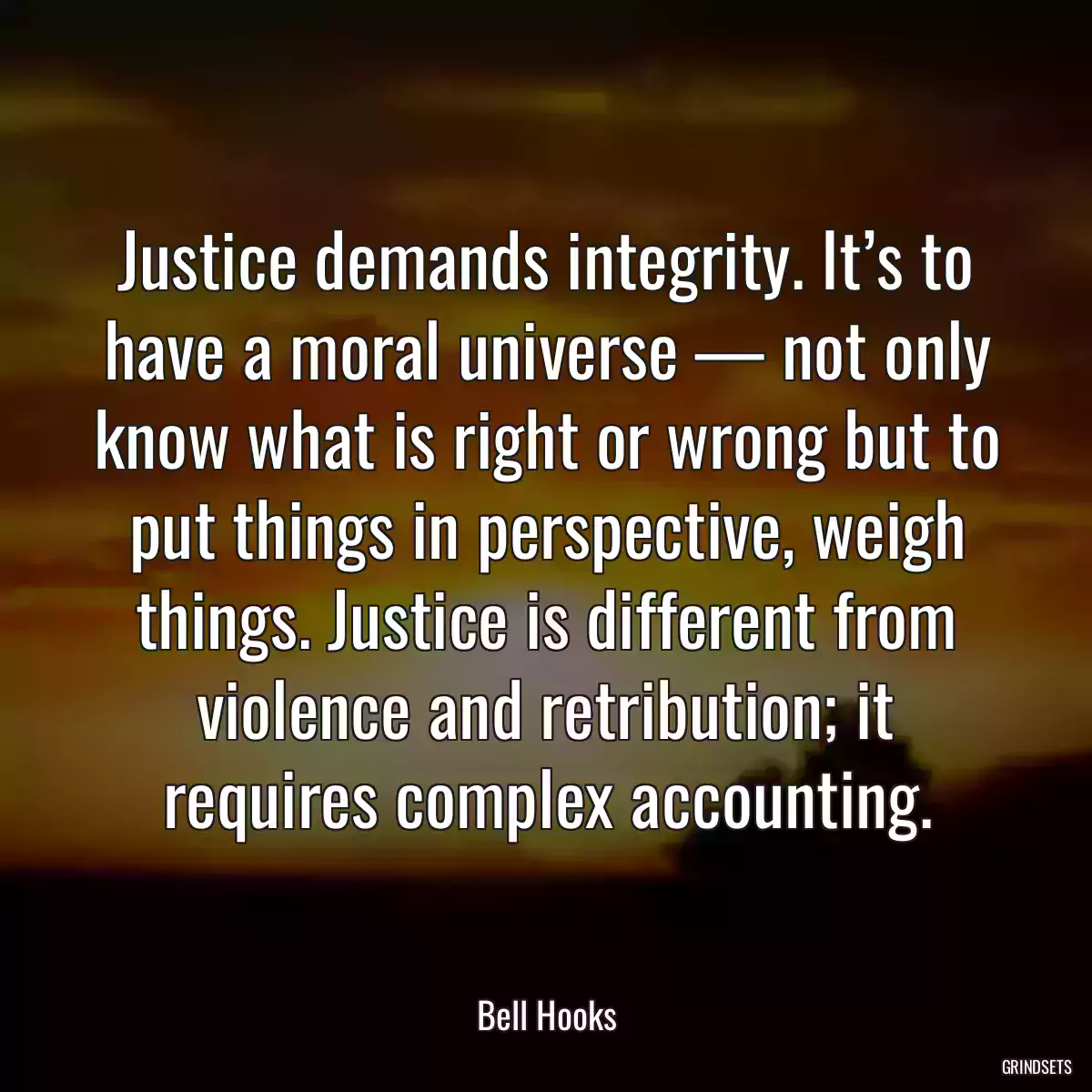 Justice demands integrity. It’s to have a moral universe — not only know what is right or wrong but to put things in perspective, weigh things. Justice is different from violence and retribution; it requires complex accounting.