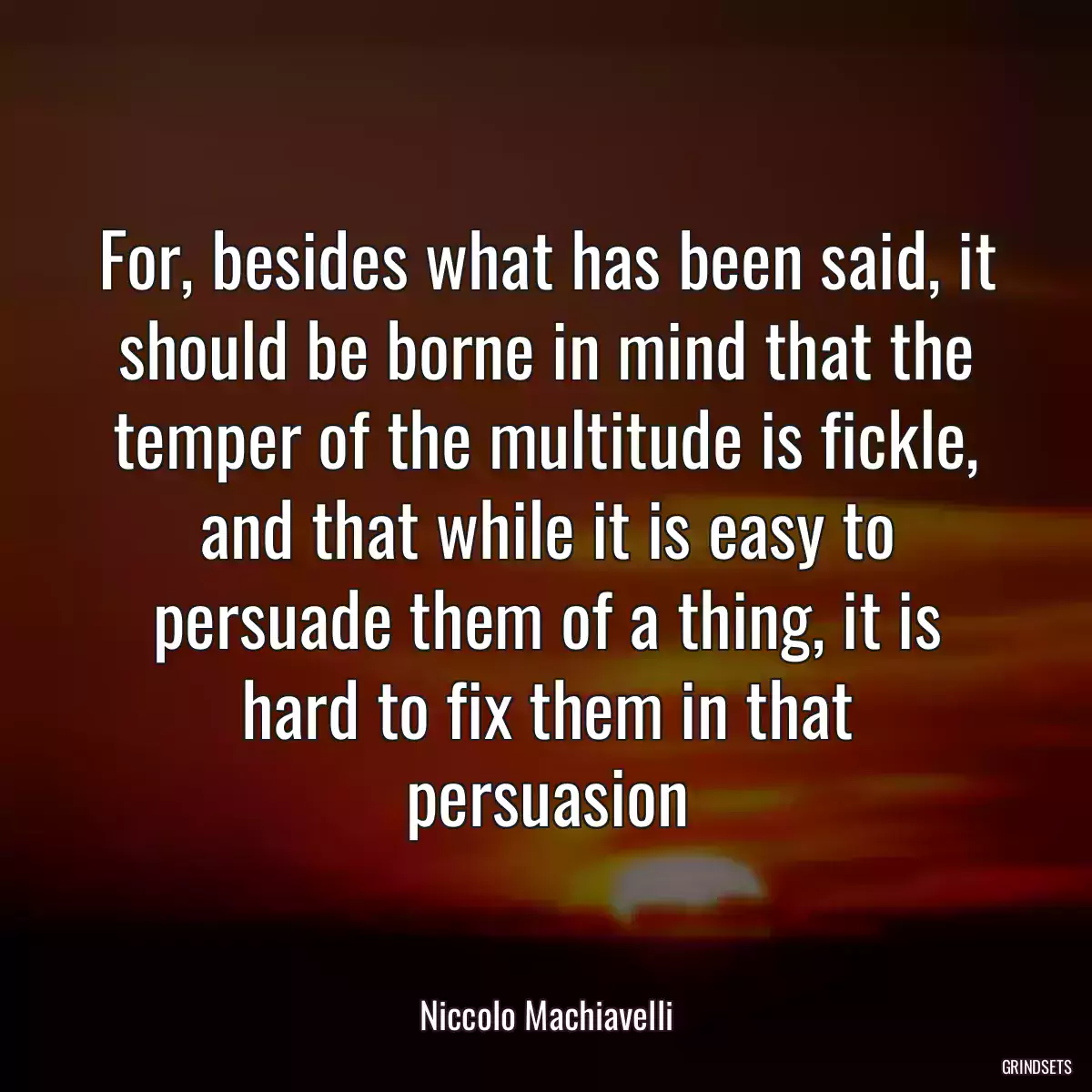 For, besides what has been said, it should be borne in mind that the temper of the multitude is fickle, and that while it is easy to persuade them of a thing, it is hard to fix them in that persuasion