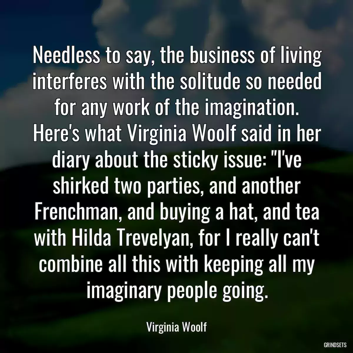 Needless to say, the business of living interferes with the solitude so needed for any work of the imagination. Here\'s what Virginia Woolf said in her diary about the sticky issue: \