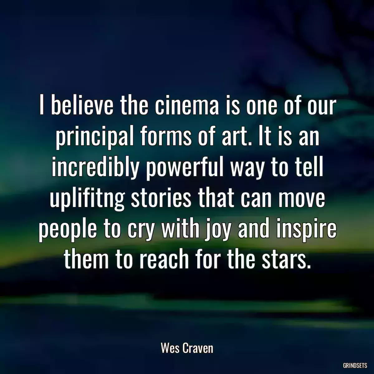 I believe the cinema is one of our principal forms of art. It is an incredibly powerful way to tell uplifitng stories that can move people to cry with joy and inspire them to reach for the stars.