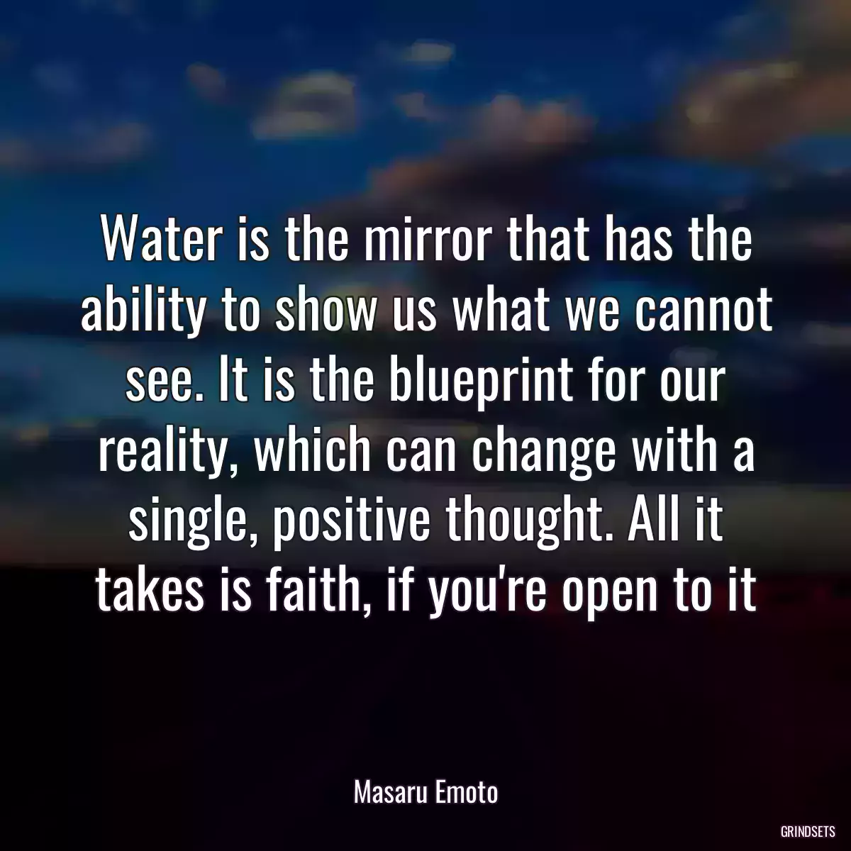 Water is the mirror that has the ability to show us what we cannot see. It is the blueprint for our reality, which can change with a single, positive thought. All it takes is faith, if you\'re open to it