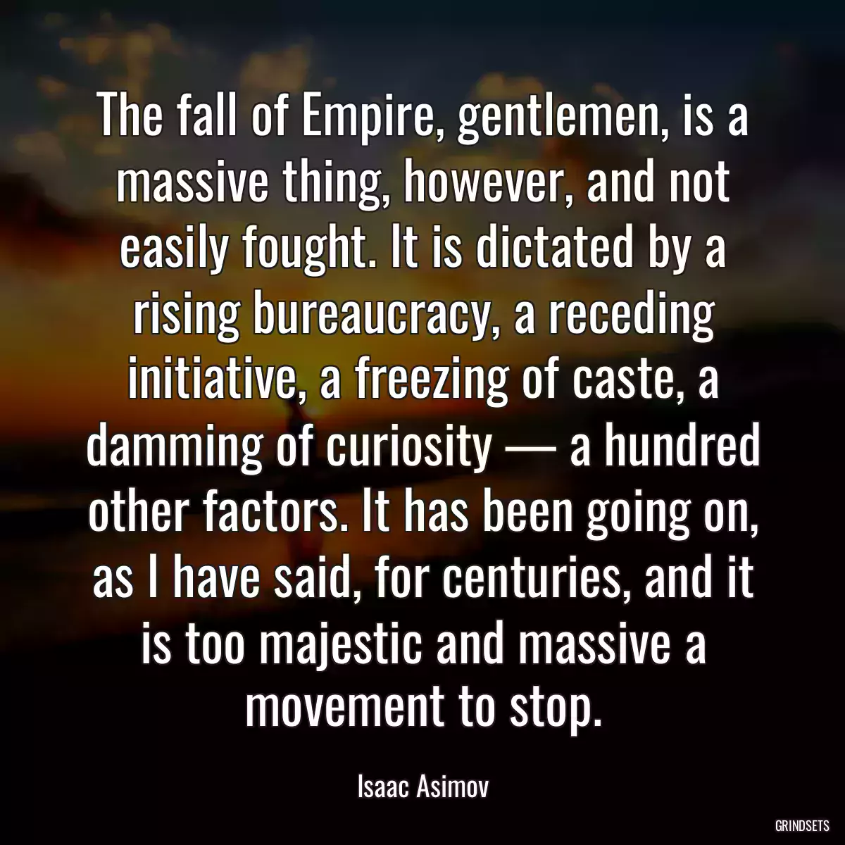 The fall of Empire, gentlemen, is a massive thing, however, and not easily fought. It is dictated by a rising bureaucracy, a receding initiative, a freezing of caste, a damming of curiosity — a hundred other factors. It has been going on, as I have said, for centuries, and it is too majestic and massive a movement to stop.