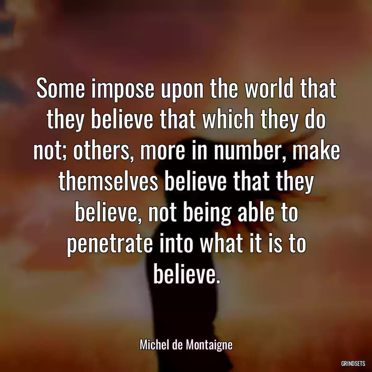 Some impose upon the world that they believe that which they do not; others, more in number, make themselves believe that they believe, not being able to penetrate into what it is to believe.