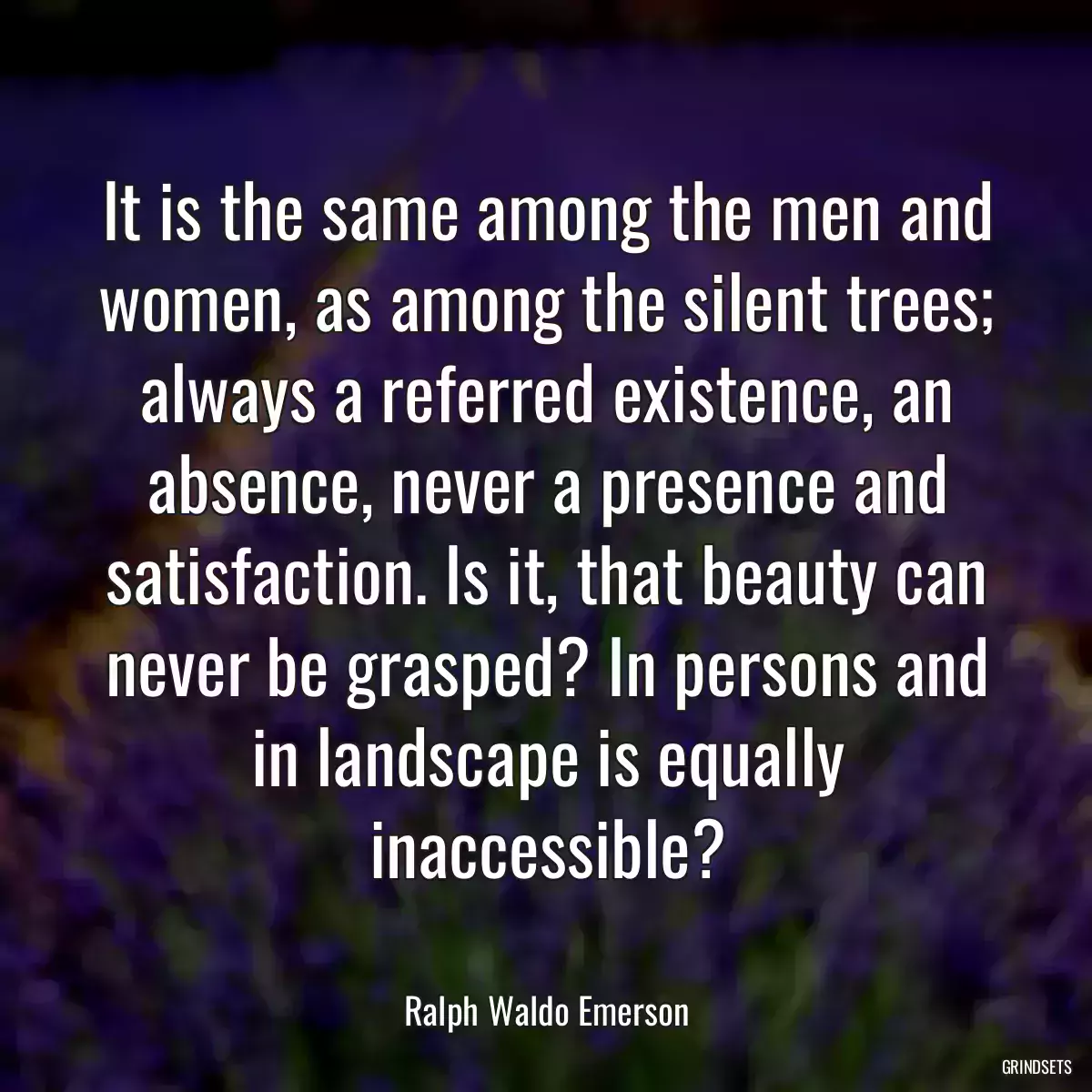 It is the same among the men and women, as among the silent trees; always a referred existence, an absence, never a presence and satisfaction. Is it, that beauty can never be grasped? In persons and in landscape is equally inaccessible?