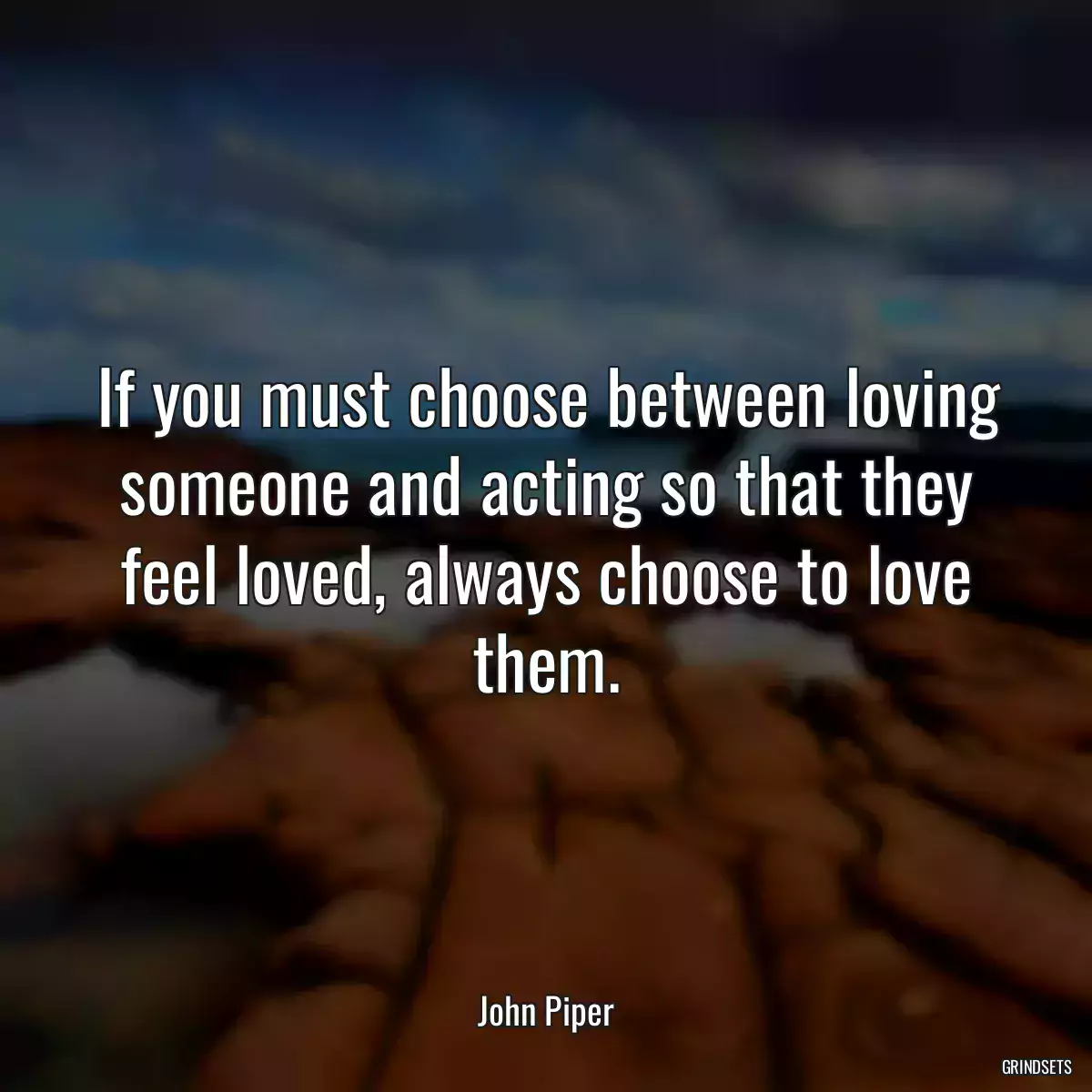 If you must choose between loving someone and acting so that they feel loved, always choose to love them.