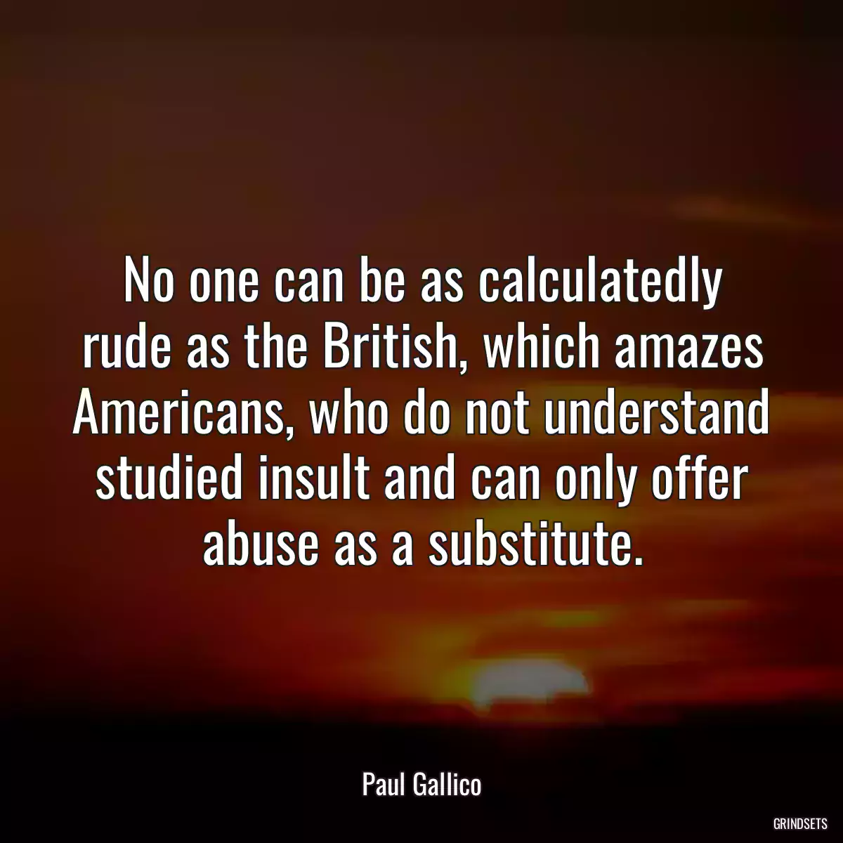 No one can be as calculatedly rude as the British, which amazes Americans, who do not understand studied insult and can only offer abuse as a substitute.