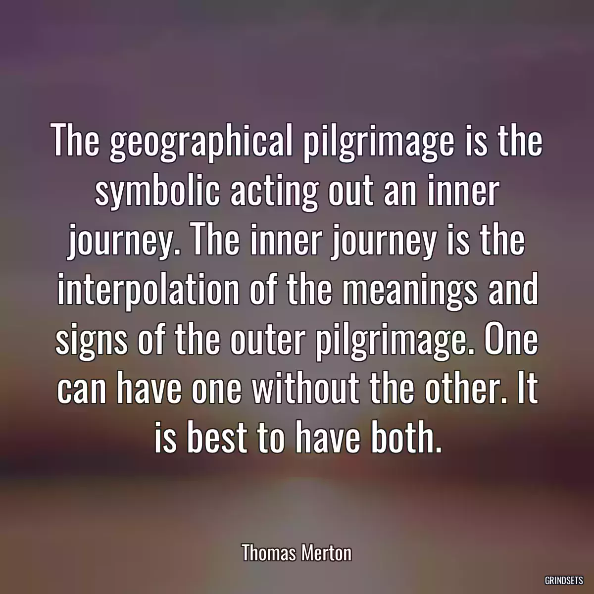 The geographical pilgrimage is the symbolic acting out an inner journey. The inner journey is the interpolation of the meanings and signs of the outer pilgrimage. One can have one without the other. It is best to have both.