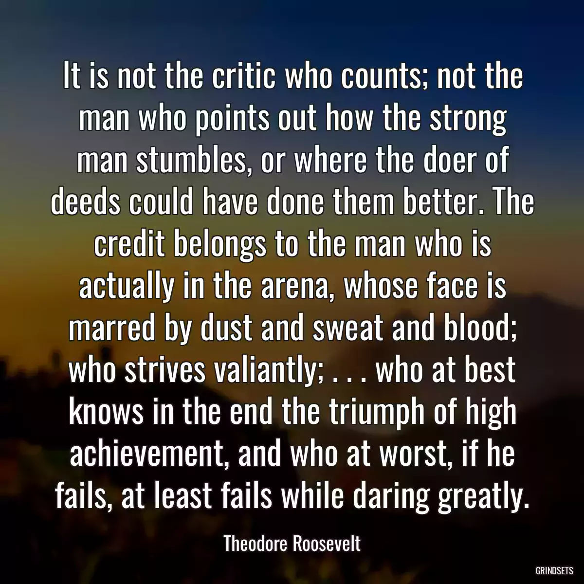 It is not the critic who counts; not the man who points out how the strong man stumbles, or where the doer of deeds could have done them better. The credit belongs to the man who is actually in the arena, whose face is marred by dust and sweat and blood; who strives valiantly; . . . who at best knows in the end the triumph of high achievement, and who at worst, if he fails, at least fails while daring greatly.