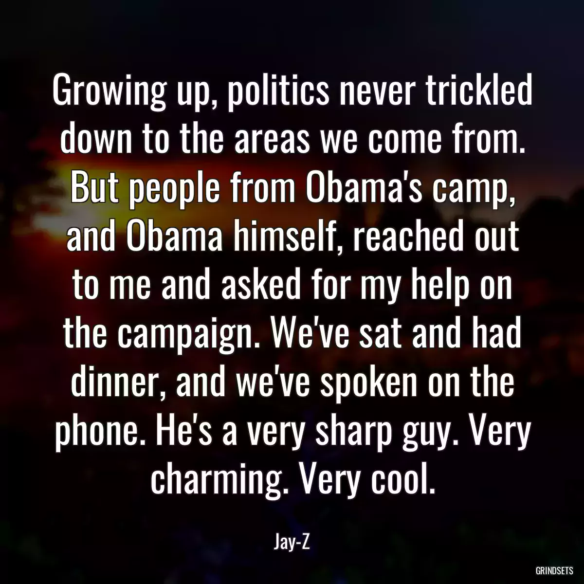 Growing up, politics never trickled down to the areas we come from. But people from Obama\'s camp, and Obama himself, reached out to me and asked for my help on the campaign. We\'ve sat and had dinner, and we\'ve spoken on the phone. He\'s a very sharp guy. Very charming. Very cool.
