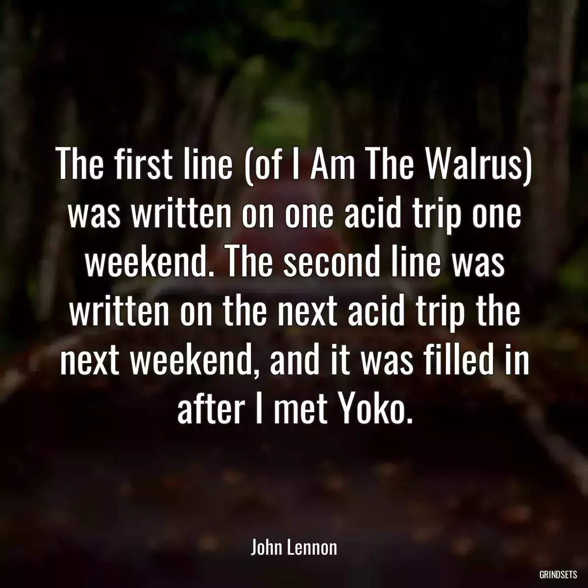 The first line (of I Am The Walrus) was written on one acid trip one weekend. The second line was written on the next acid trip the next weekend, and it was filled in after I met Yoko.