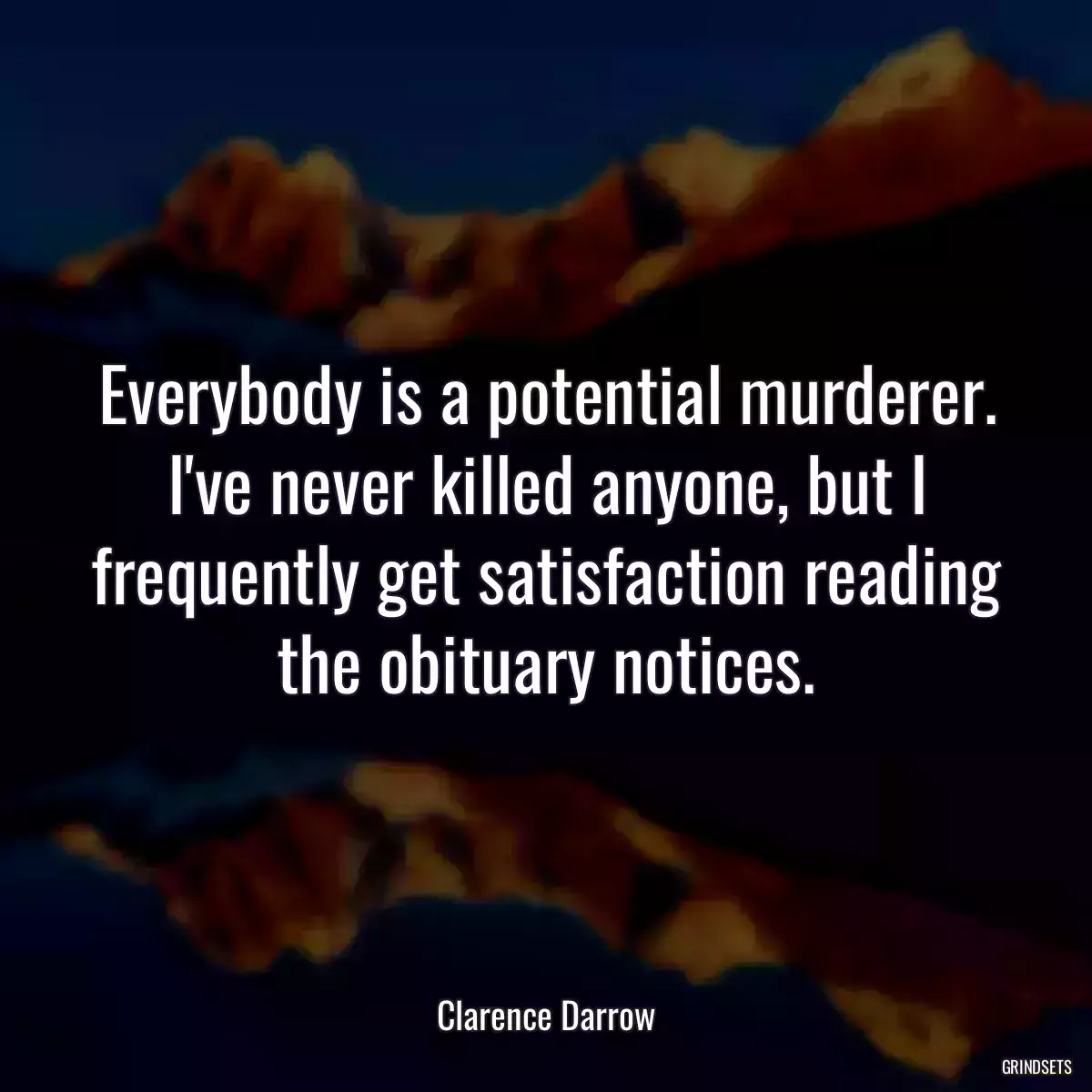 Everybody is a potential murderer. I\'ve never killed anyone, but I frequently get satisfaction reading the obituary notices.