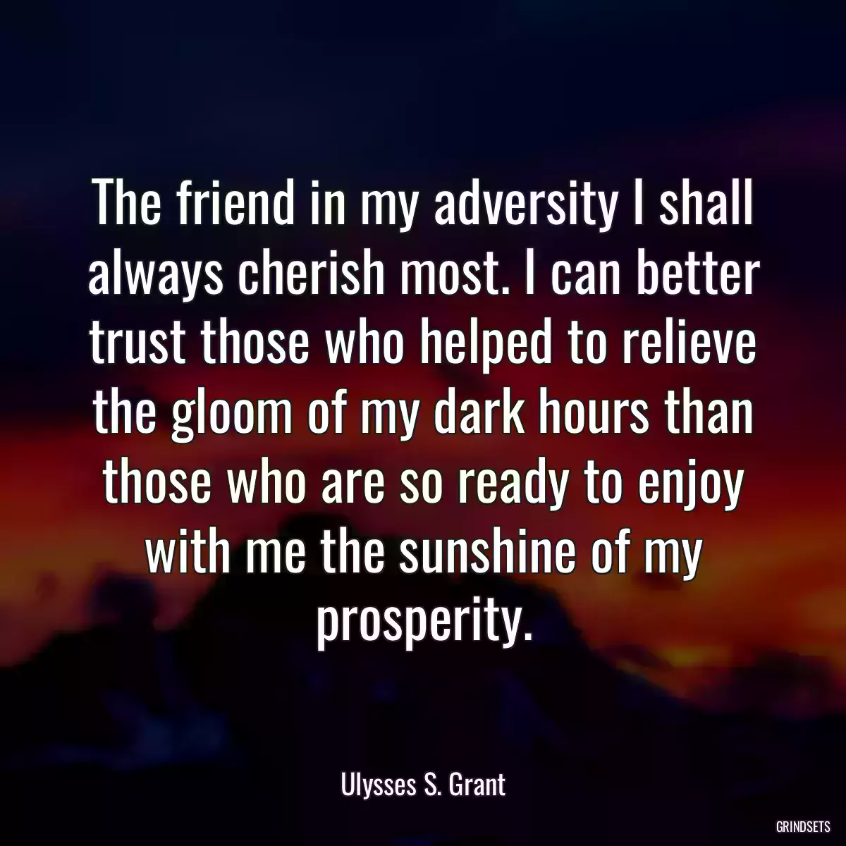 The friend in my adversity I shall always cherish most. I can better trust those who helped to relieve the gloom of my dark hours than those who are so ready to enjoy with me the sunshine of my prosperity.