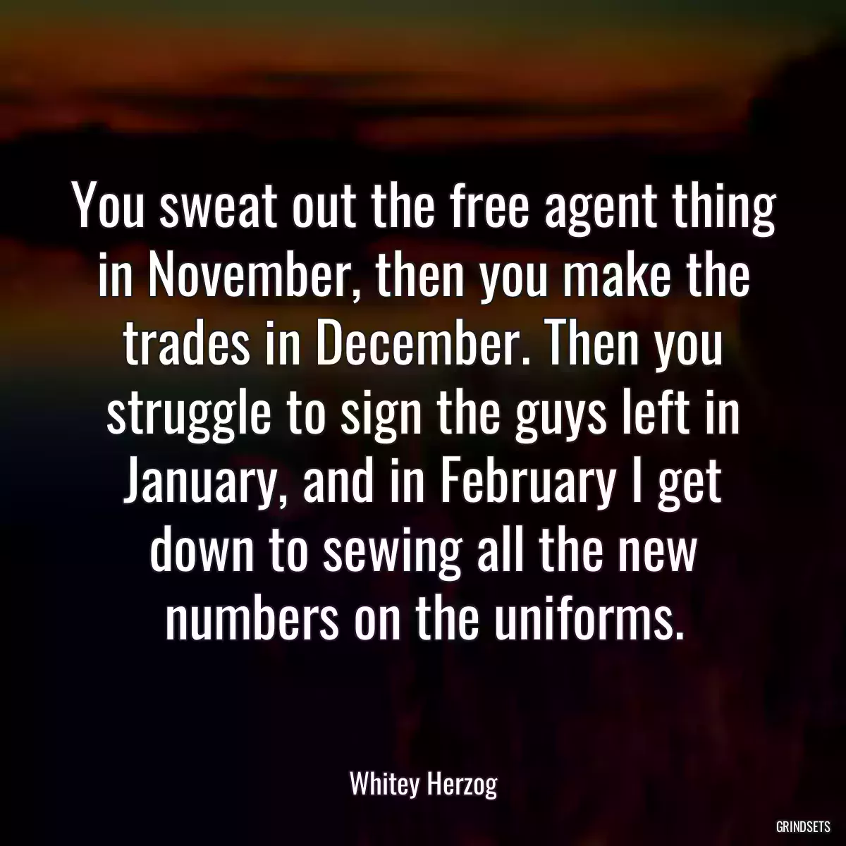 You sweat out the free agent thing in November, then you make the trades in December. Then you struggle to sign the guys left in January, and in February I get down to sewing all the new numbers on the uniforms.