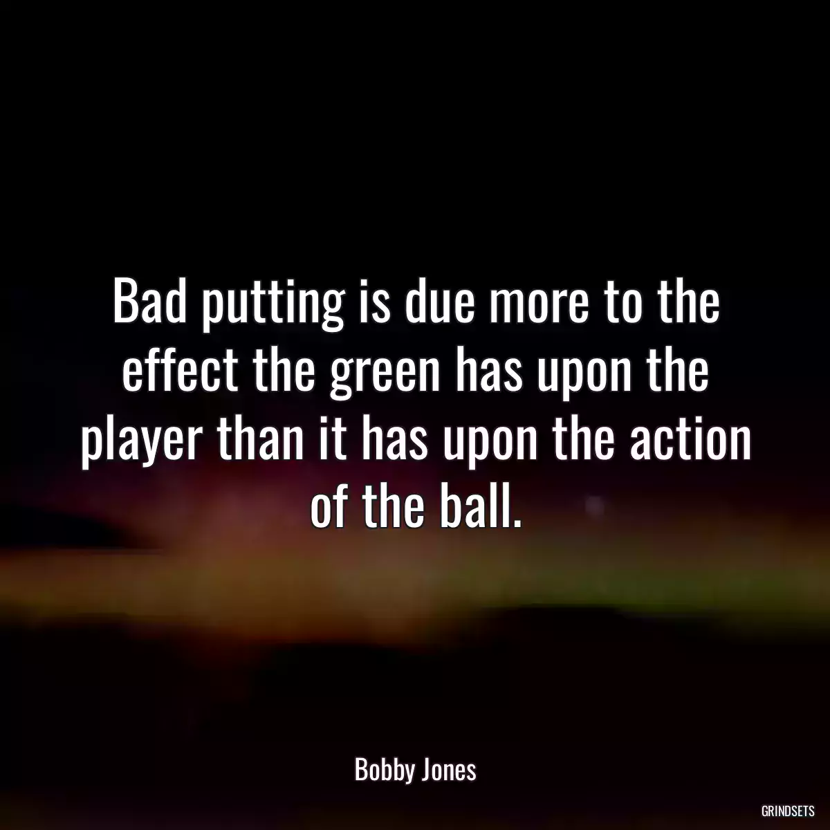 Bad putting is due more to the effect the green has upon the player than it has upon the action of the ball.