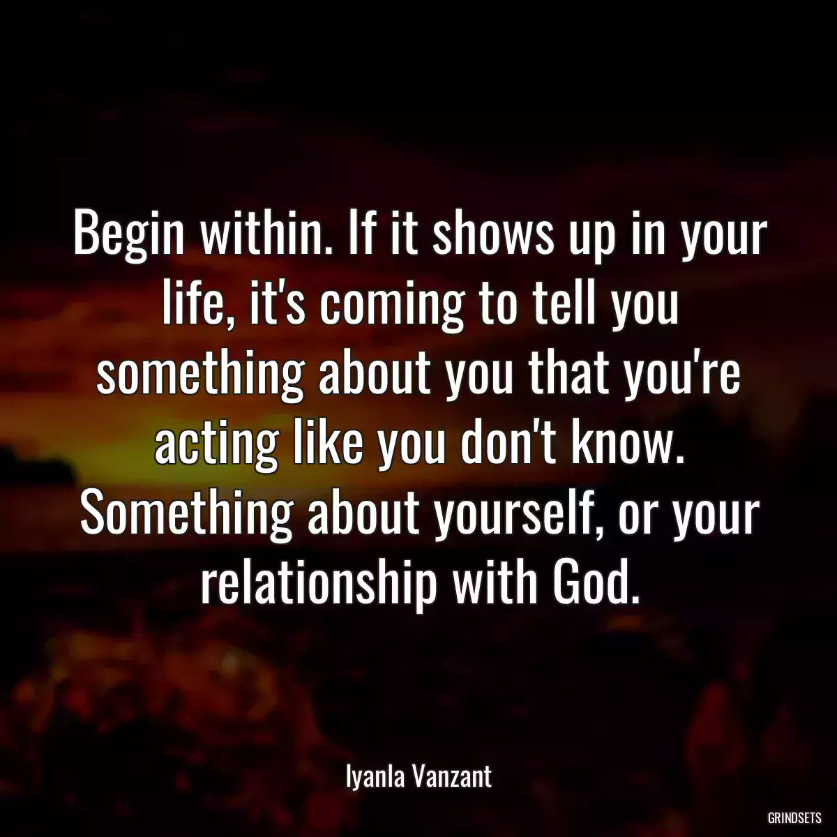 Begin within. If it shows up in your life, it\'s coming to tell you something about you that you\'re acting like you don\'t know. Something about yourself, or your relationship with God.