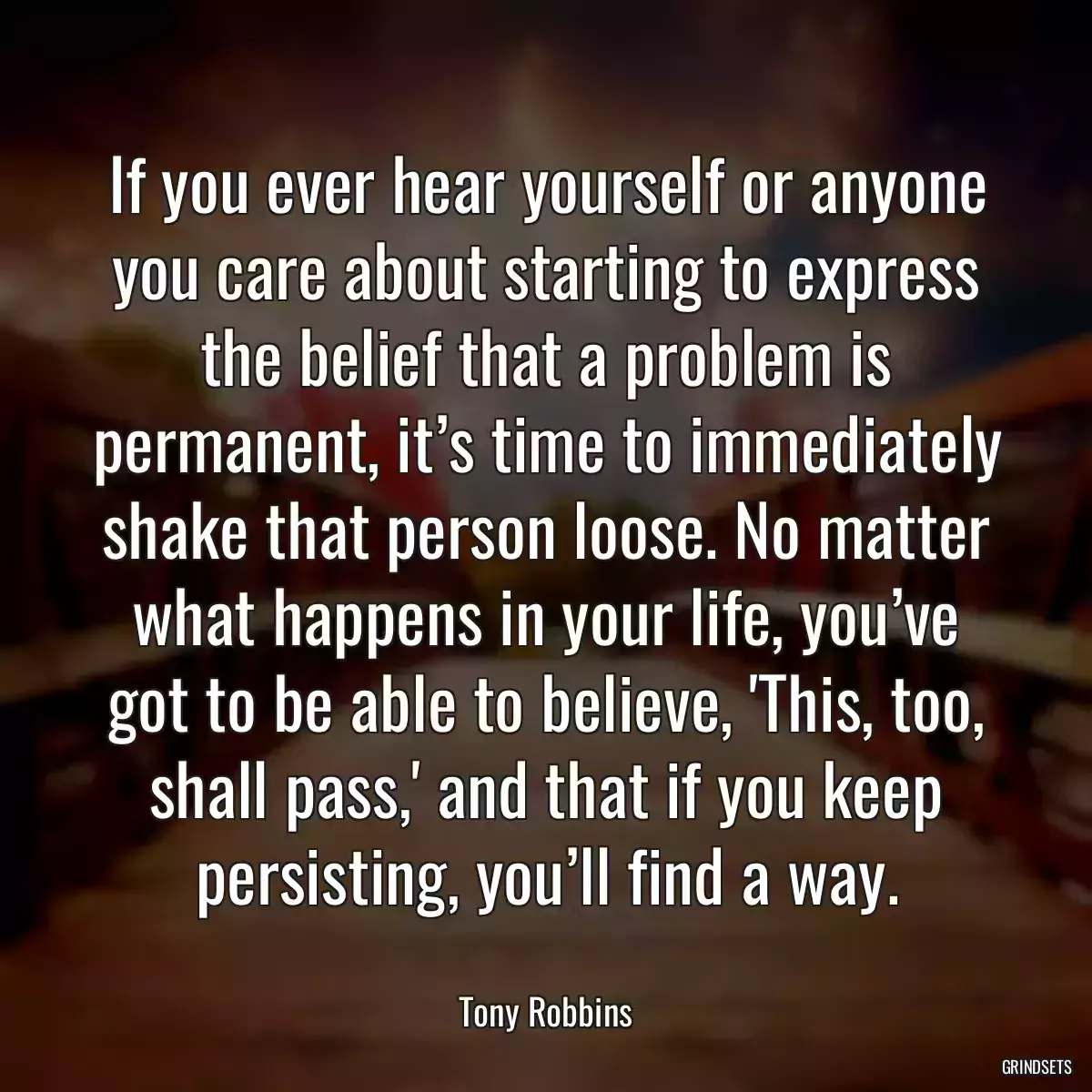 If you ever hear yourself or anyone you care about starting to express the belief that a problem is permanent, it’s time to immediately shake that person loose. No matter what happens in your life, you’ve got to be able to believe, \'This, too, shall pass,\' and that if you keep persisting, you’ll find a way.