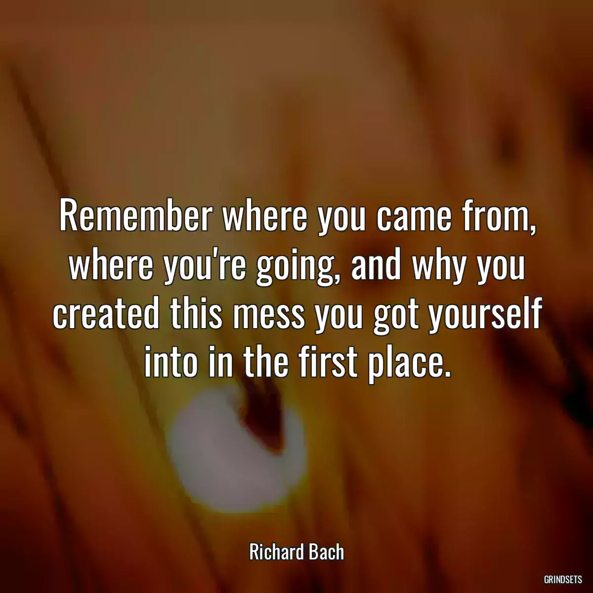 Remember where you came from, where you\'re going, and why you created this mess you got yourself into in the first place.