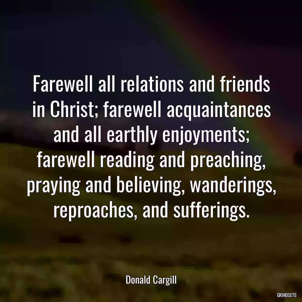 Farewell all relations and friends in Christ; farewell acquaintances and all earthly enjoyments; farewell reading and preaching, praying and believing, wanderings, reproaches, and sufferings.