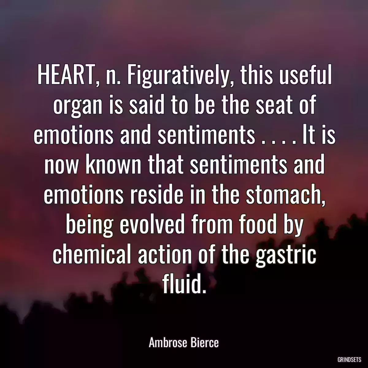 HEART, n. Figuratively, this useful organ is said to be the seat of emotions and sentiments . . . . It is now known that sentiments and emotions reside in the stomach, being evolved from food by chemical action of the gastric fluid.