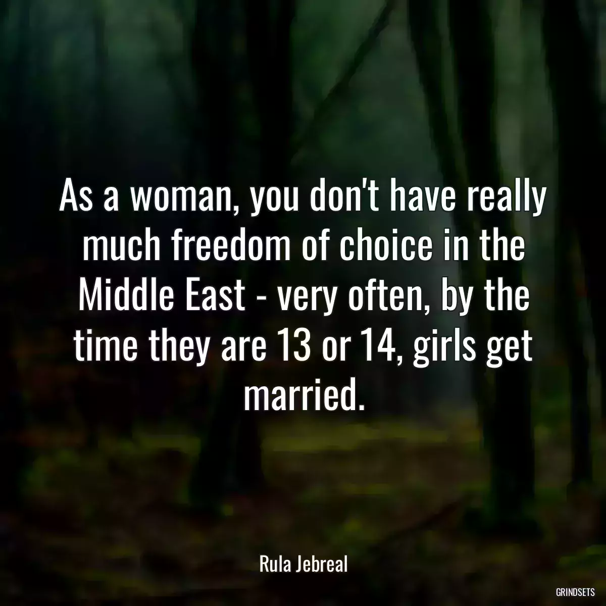 As a woman, you don\'t have really much freedom of choice in the Middle East - very often, by the time they are 13 or 14, girls get married.