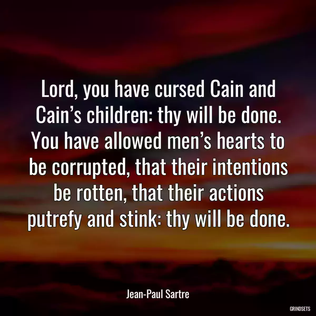 Lord, you have cursed Cain and Cain’s children: thy will be done. You have allowed men’s hearts to be corrupted, that their intentions be rotten, that their actions putrefy and stink: thy will be done.