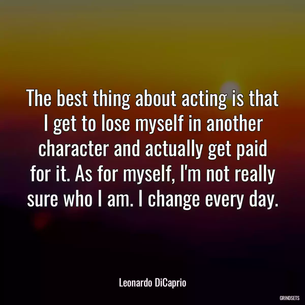 The best thing about acting is that I get to lose myself in another character and actually get paid for it. As for myself, I\'m not really sure who I am. I change every day.