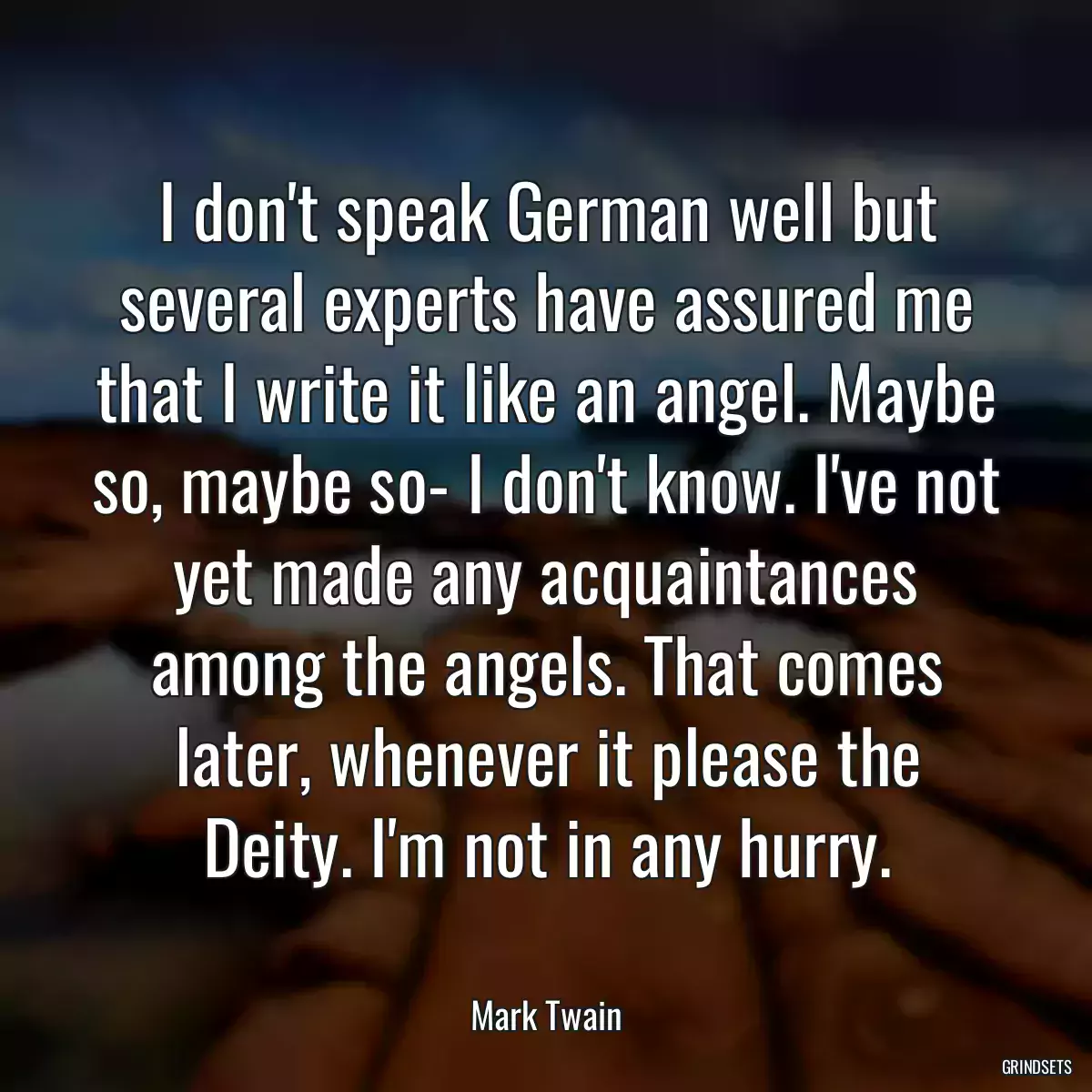 I don\'t speak German well but several experts have assured me that I write it like an angel. Maybe so, maybe so- I don\'t know. I\'ve not yet made any acquaintances among the angels. That comes later, whenever it please the Deity. I\'m not in any hurry.