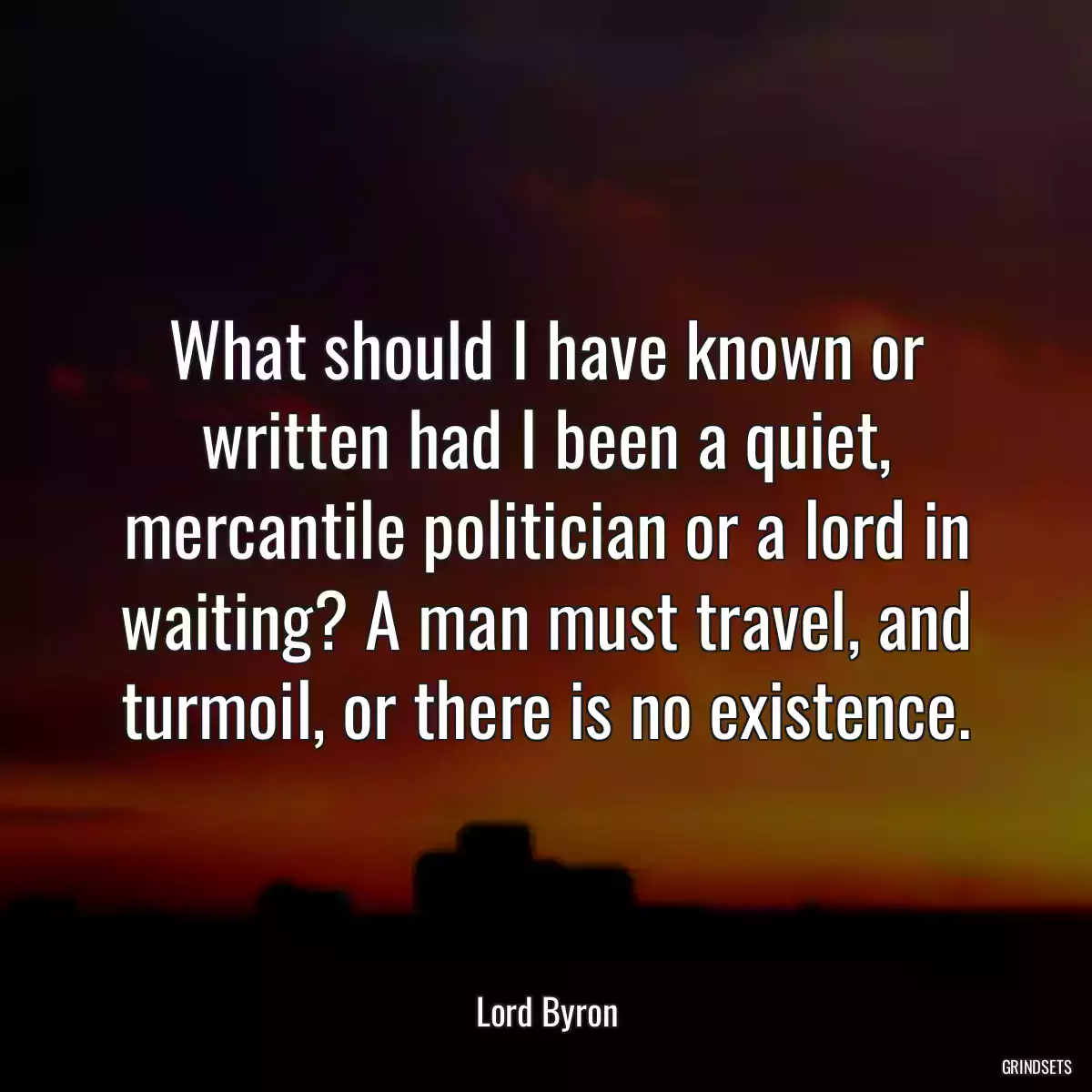 What should I have known or written had I been a quiet, mercantile politician or a lord in waiting? A man must travel, and turmoil, or there is no existence.