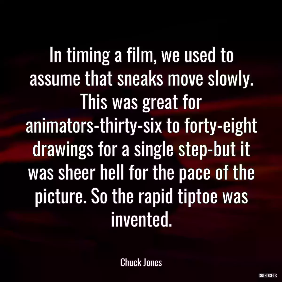 In timing a film, we used to assume that sneaks move slowly. This was great for animators-thirty-six to forty-eight drawings for a single step-but it was sheer hell for the pace of the picture. So the rapid tiptoe was invented.