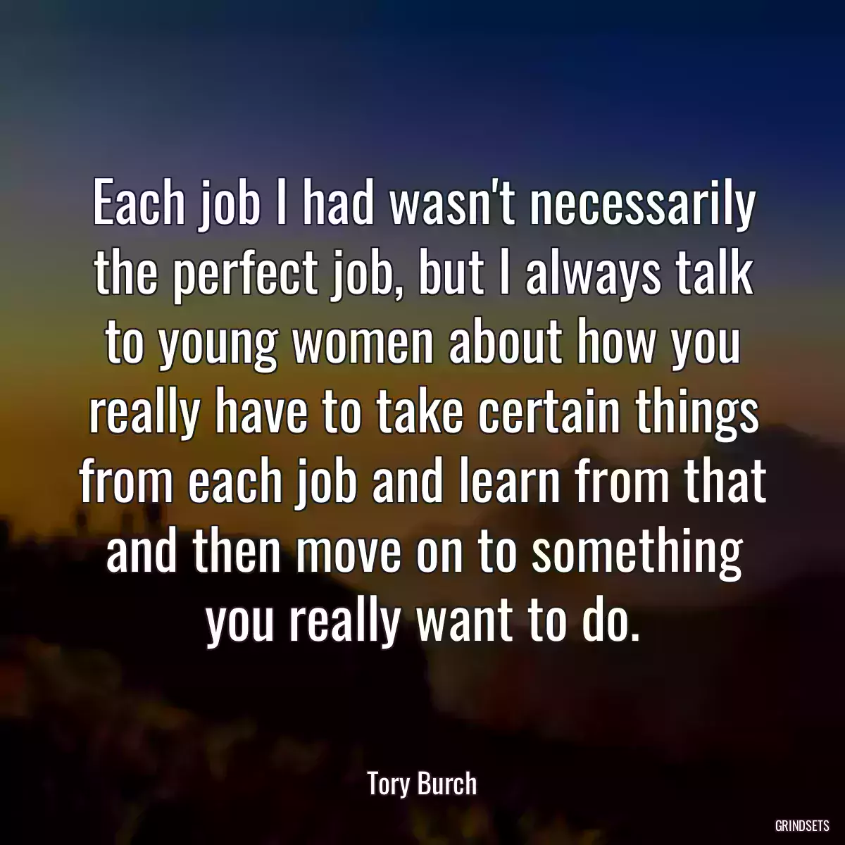 Each job I had wasn\'t necessarily the perfect job, but I always talk to young women about how you really have to take certain things from each job and learn from that and then move on to something you really want to do.