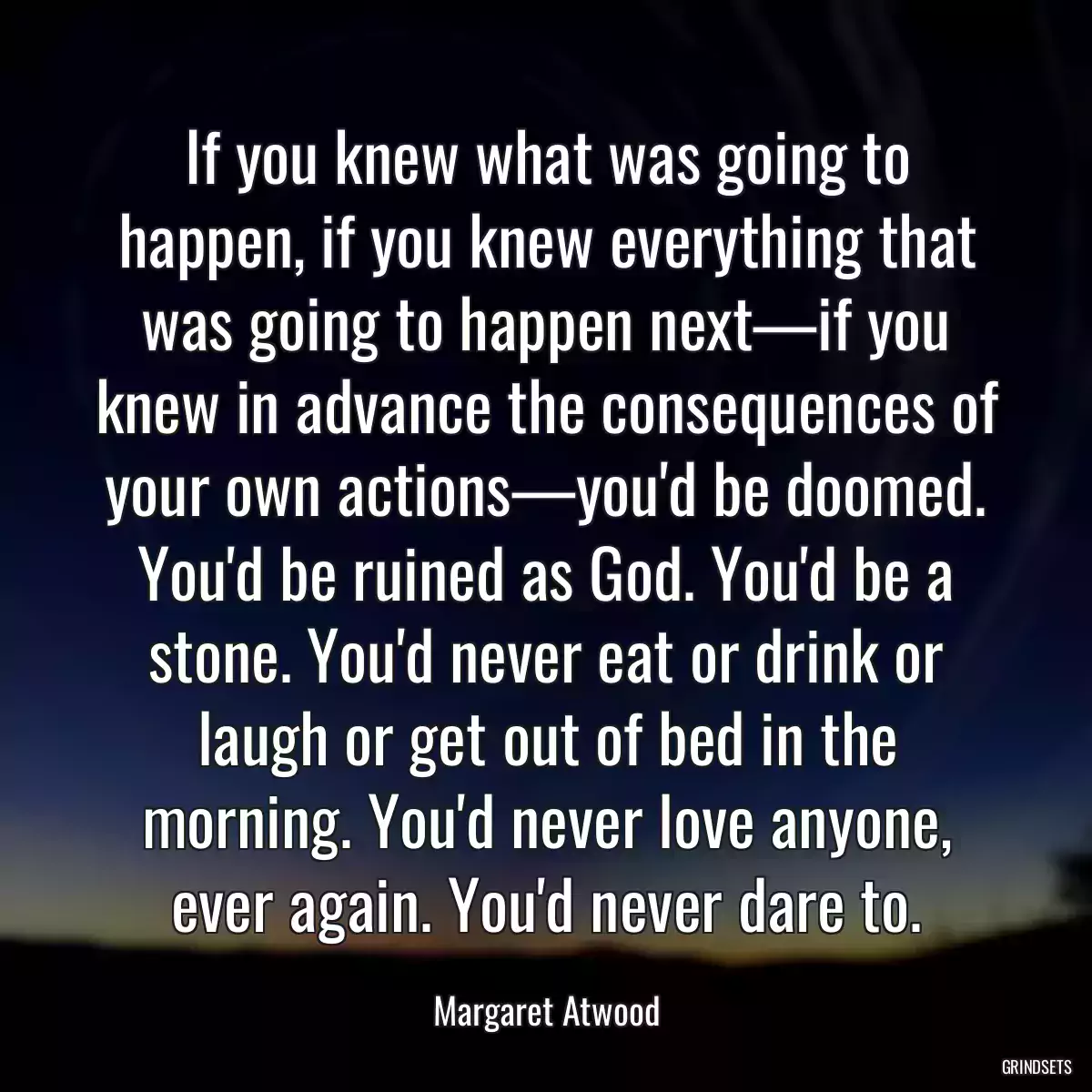 If you knew what was going to happen, if you knew everything that was going to happen next—if you knew in advance the consequences of your own actions—you\'d be doomed. You\'d be ruined as God. You\'d be a stone. You\'d never eat or drink or laugh or get out of bed in the morning. You\'d never love anyone, ever again. You\'d never dare to.