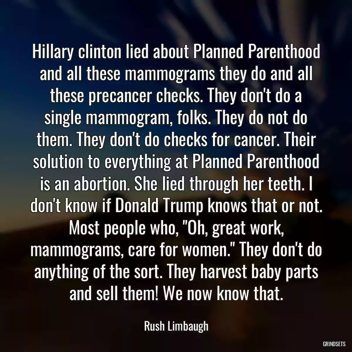 Hillary clinton lied about Planned Parenthood and all these mammograms they do and all these precancer checks. They don\'t do a single mammogram, folks. They do not do them. They don\'t do checks for cancer. Their solution to everything at Planned Parenthood is an abortion. She lied through her teeth. I don\'t know if Donald Trump knows that or not. Most people who, \