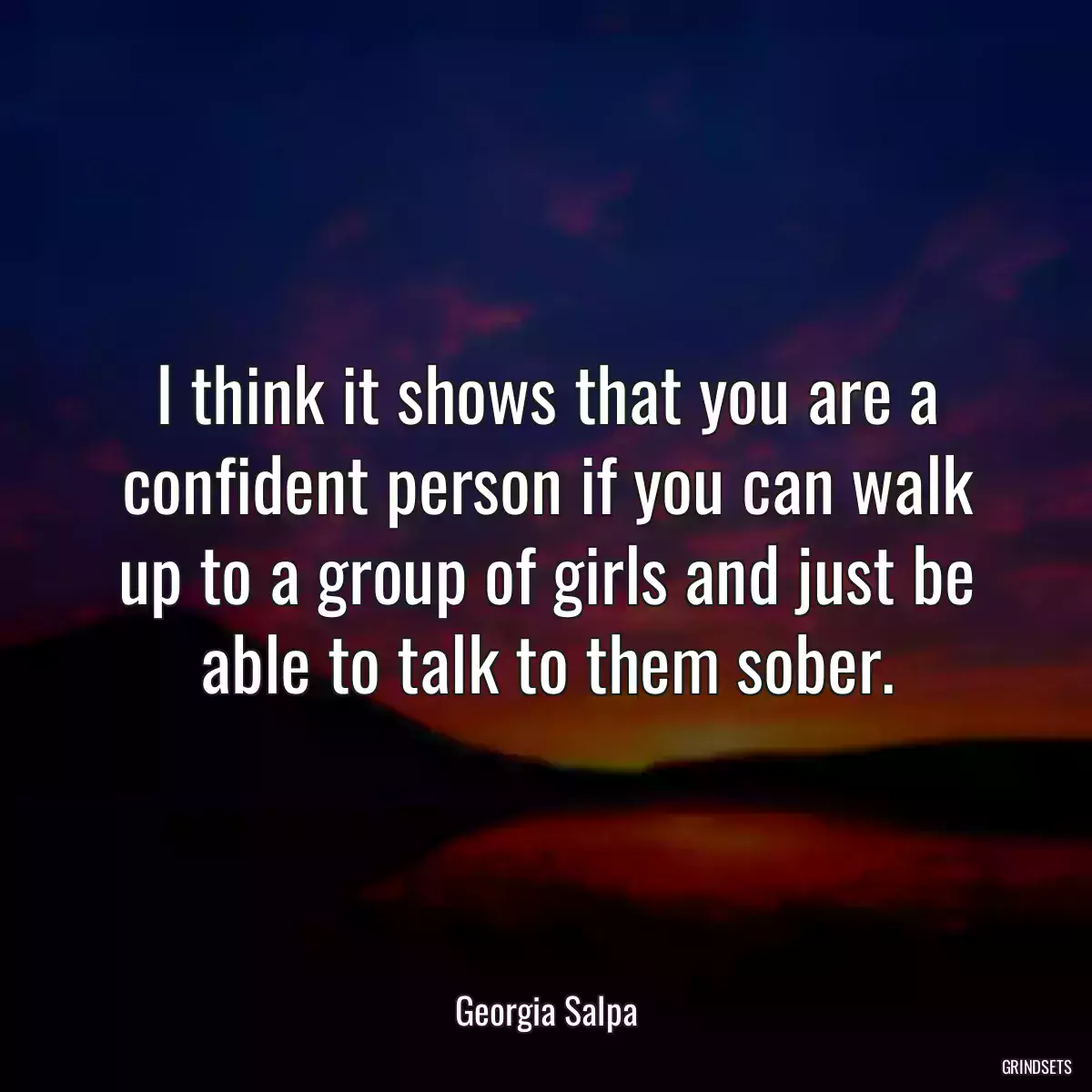 I think it shows that you are a confident person if you can walk up to a group of girls and just be able to talk to them sober.