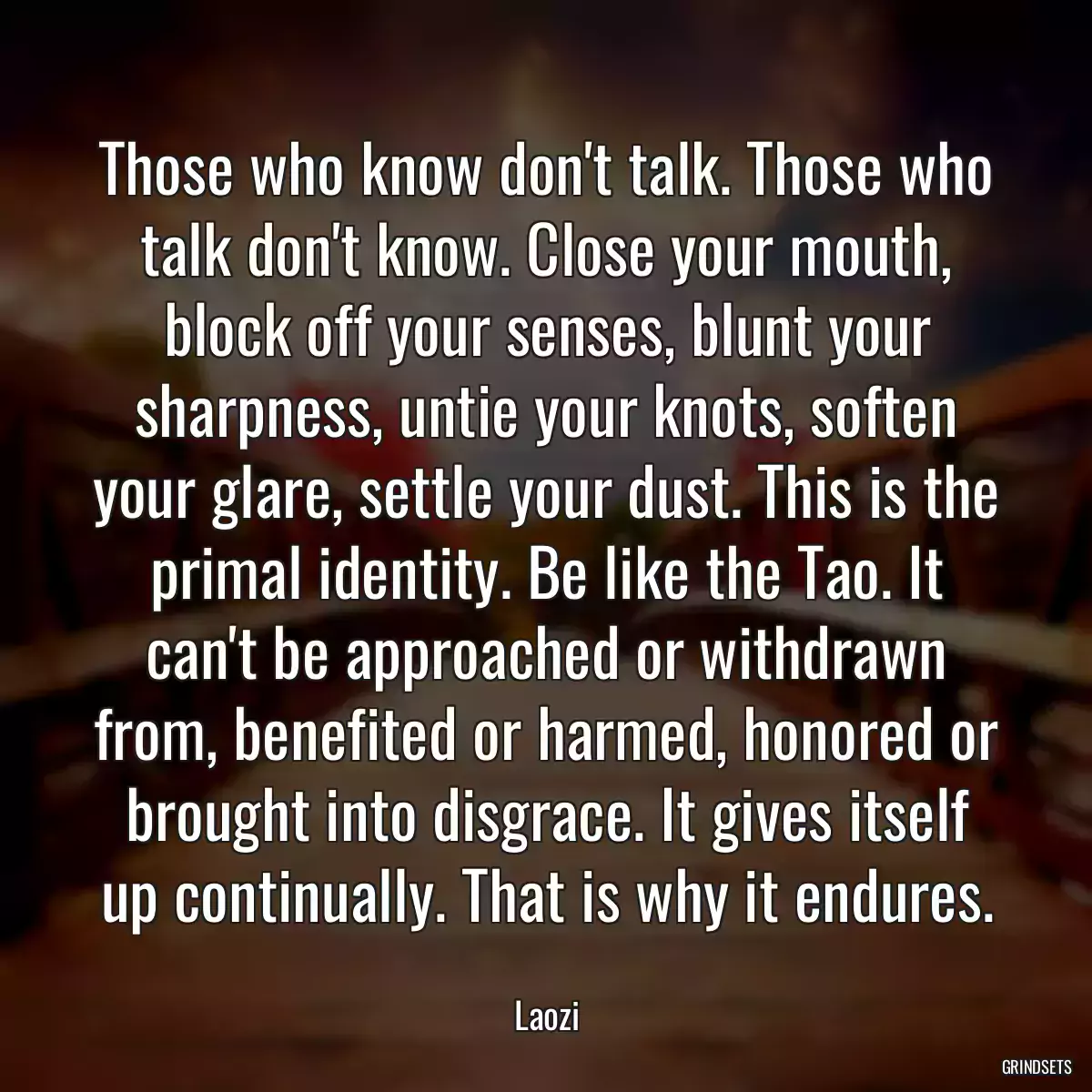 Those who know don\'t talk. Those who talk don\'t know. Close your mouth, block off your senses, blunt your sharpness, untie your knots, soften your glare, settle your dust. This is the primal identity. Be like the Tao. It can\'t be approached or withdrawn from, benefited or harmed, honored or brought into disgrace. It gives itself up continually. That is why it endures.