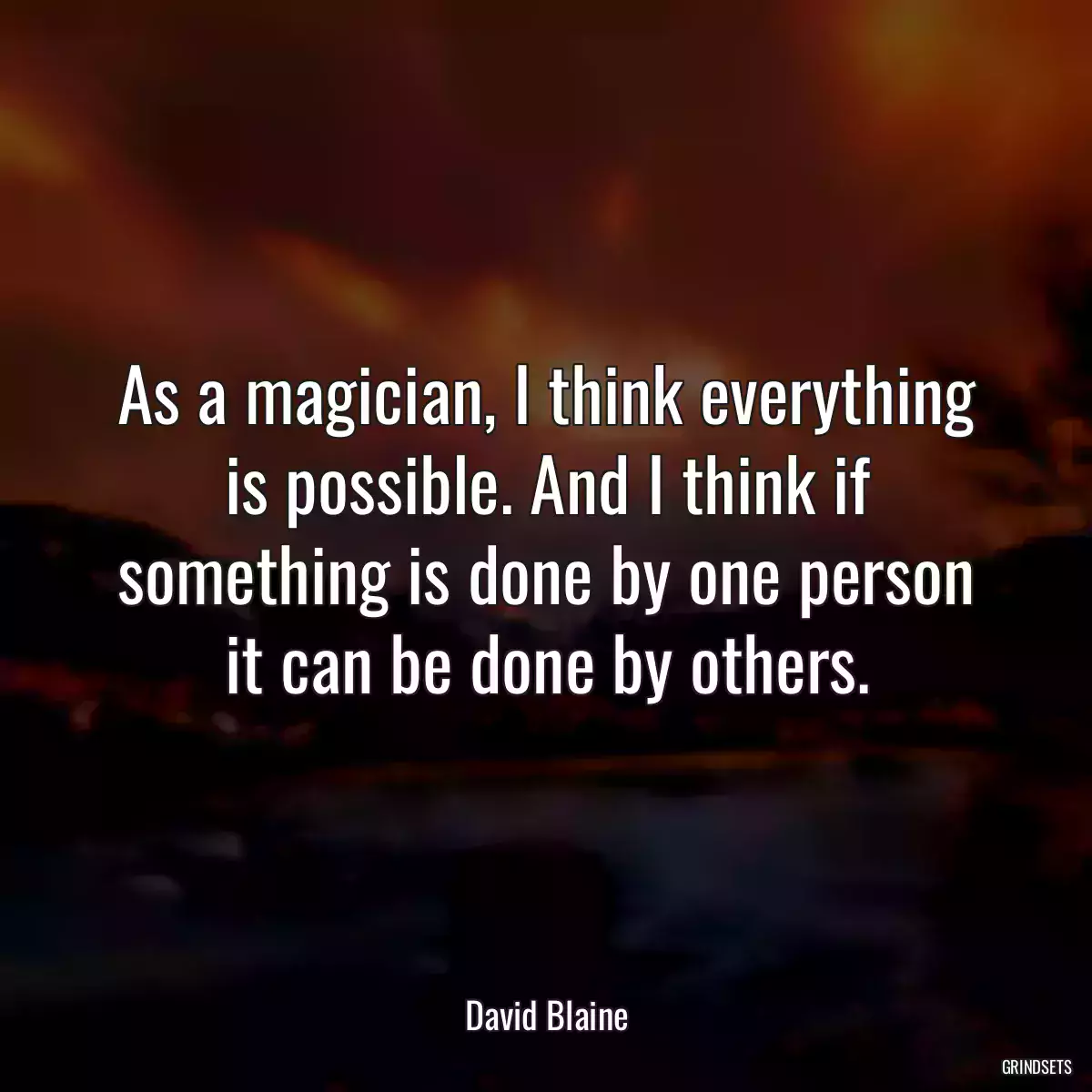 As a magician, I think everything is possible. And I think if something is done by one person it can be done by others.