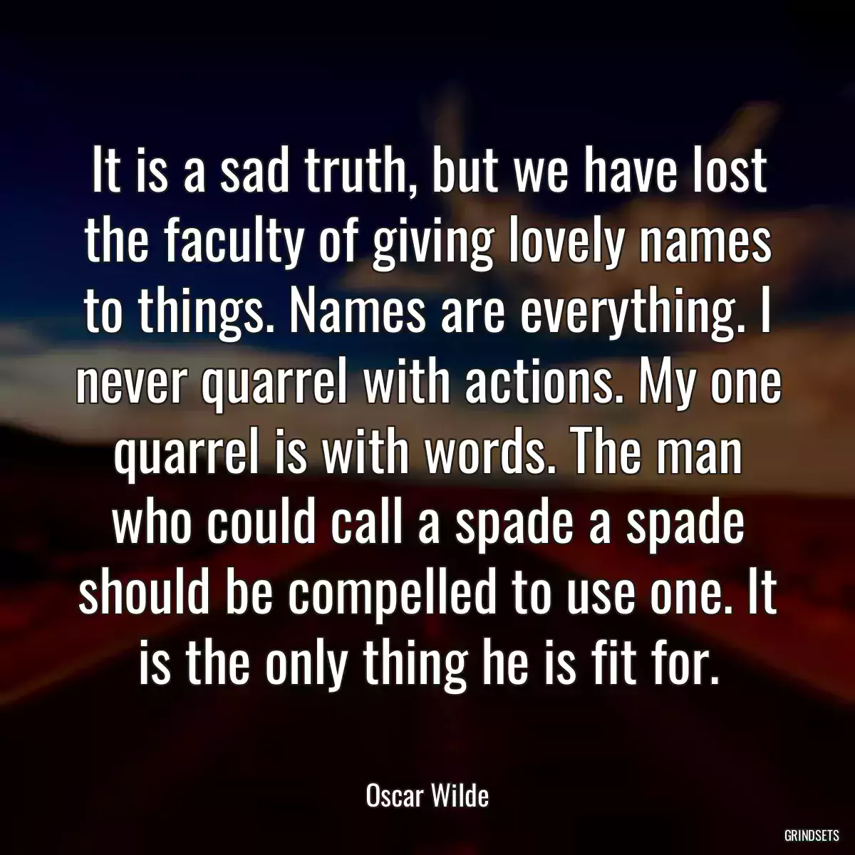 It is a sad truth, but we have lost the faculty of giving lovely names to things. Names are everything. I never quarrel with actions. My one quarrel is with words. The man who could call a spade a spade should be compelled to use one. It is the only thing he is fit for.