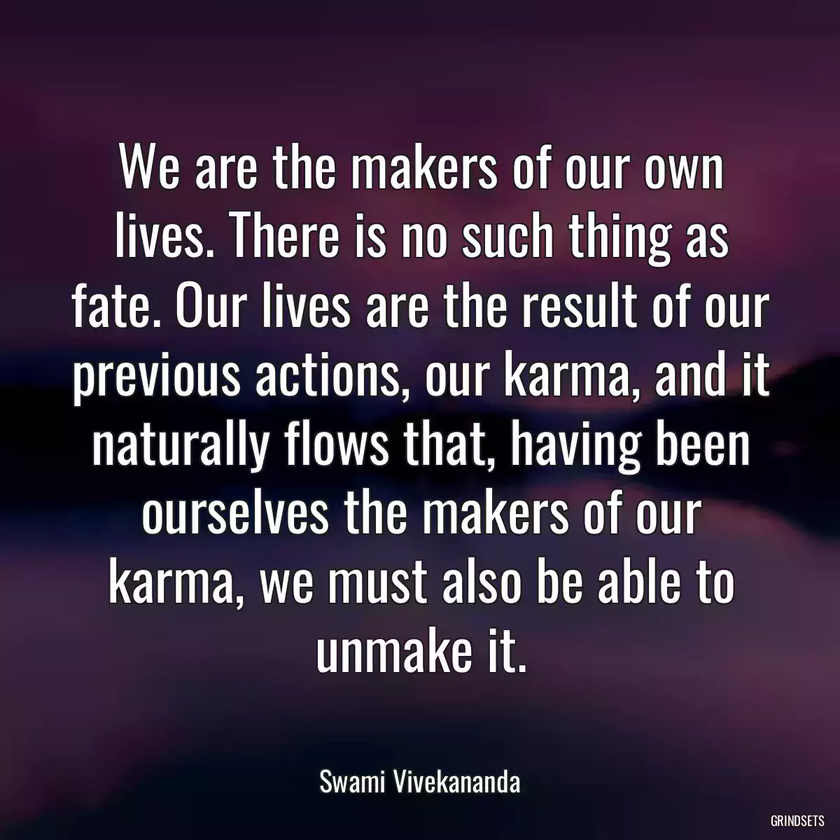 We are the makers of our own lives. There is no such thing as fate. Our lives are the result of our previous actions, our karma, and it naturally flows that, having been ourselves the makers of our karma, we must also be able to unmake it.