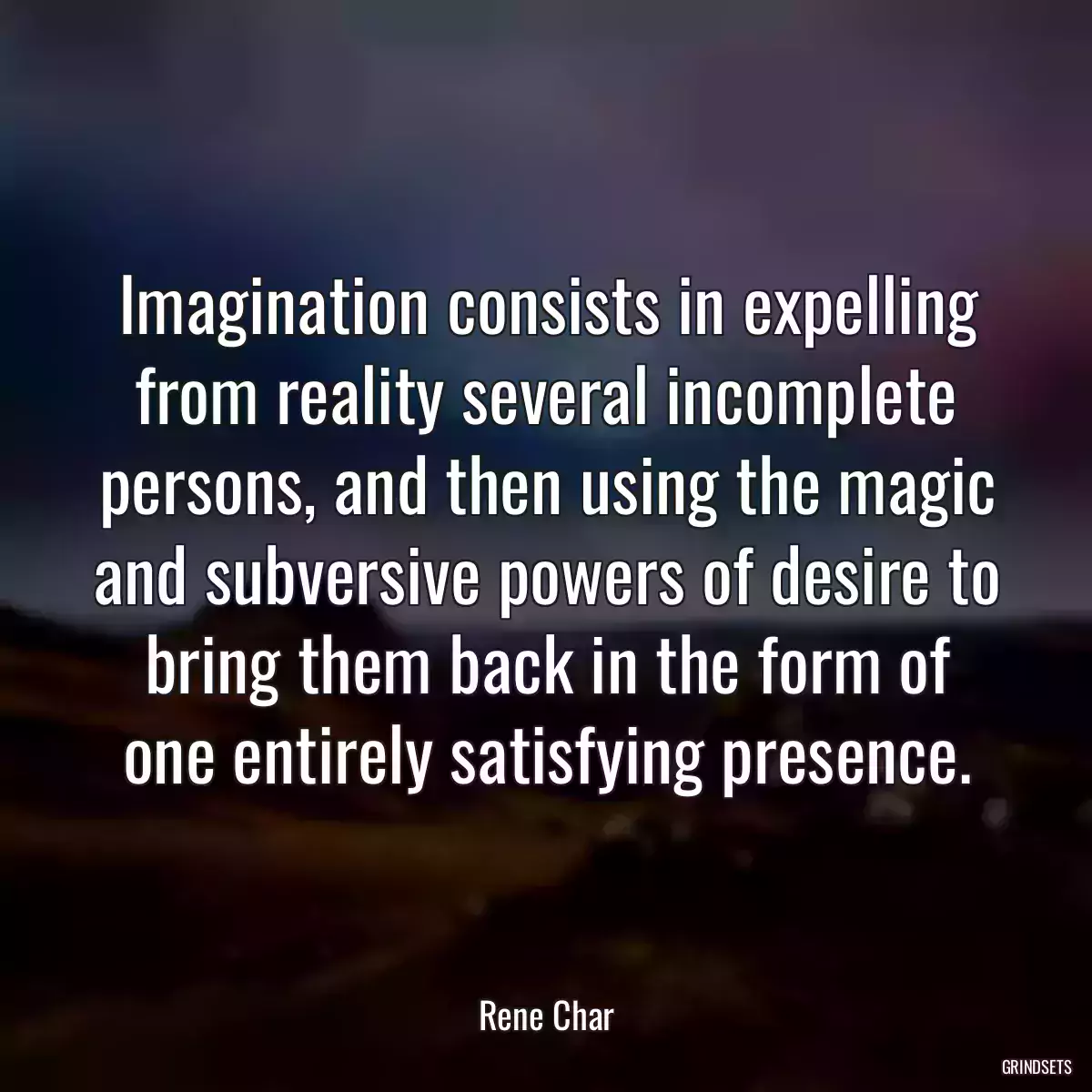 Imagination consists in expelling from reality several incomplete persons, and then using the magic and subversive powers of desire to bring them back in the form of one entirely satisfying presence.