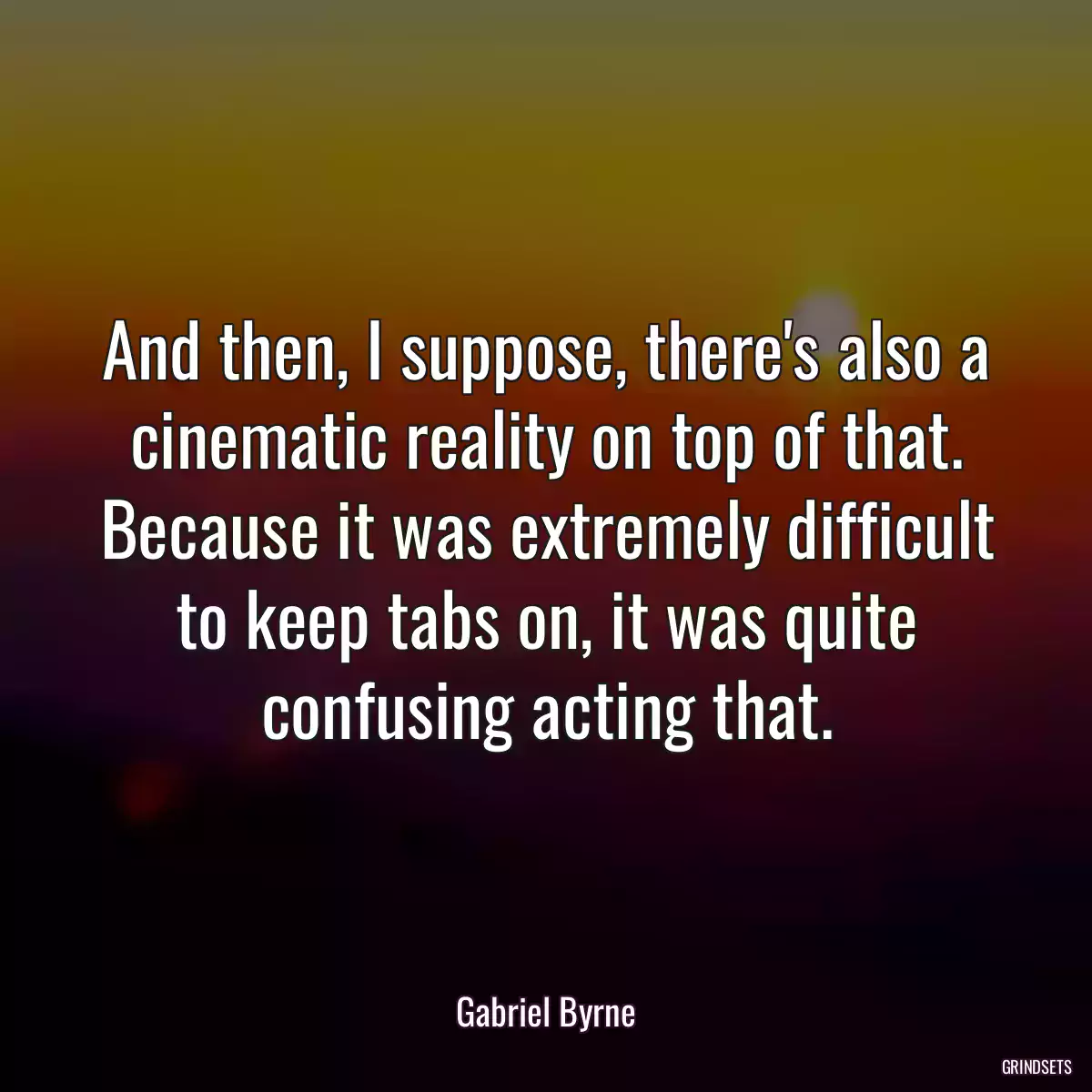 And then, I suppose, there\'s also a cinematic reality on top of that. Because it was extremely difficult to keep tabs on, it was quite confusing acting that.