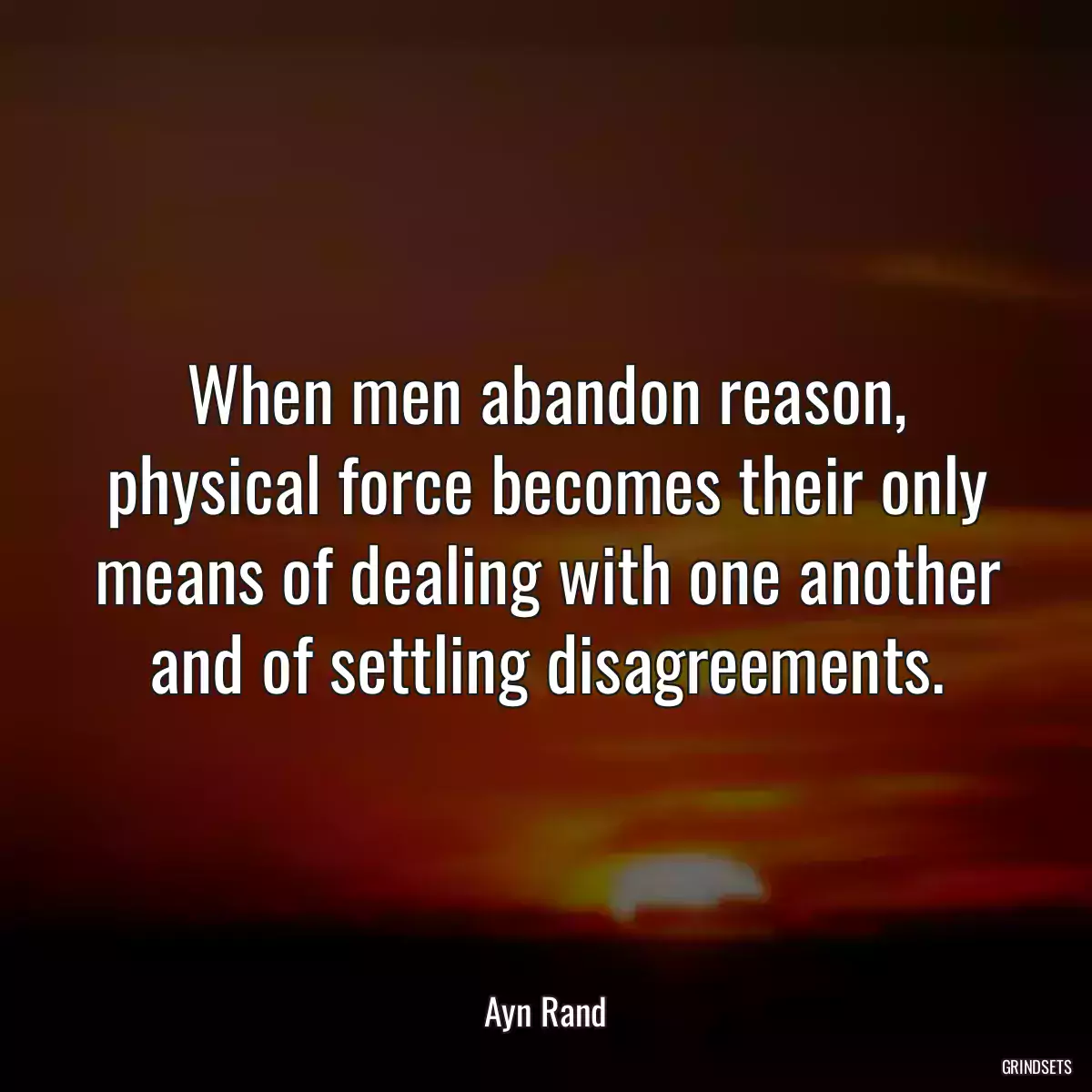 When men abandon reason, physical force becomes their only means of dealing with one another and of settling disagreements.